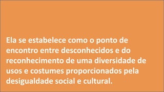 Ela se estabelece como o ponto de
encontro entre desconhecidos e do
reconhecimento de uma diversidade de
usos e costumes proporcionados pela
desigualdade social e cultural.
 