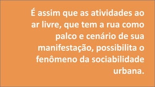 É assim que as atividades ao
ar livre, que tem a rua como
palco e cenário de sua
manifestação, possibilita o
fenômeno da sociabilidade
urbana.
 