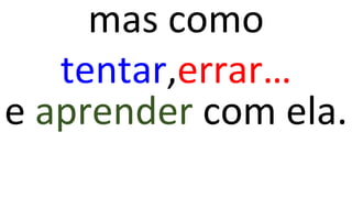 mas como
tentar,errar…
e aprender com ela.
 