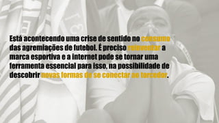 Está acontecendo uma crise de sentido no consumo
das agremiações de futebol. É preciso reinventar a
marca esportiva e a internet pode se tornar uma
ferramenta essencial para isso, na possibilidade de
descobrir novas formas de se conectar ao torcedor.
 