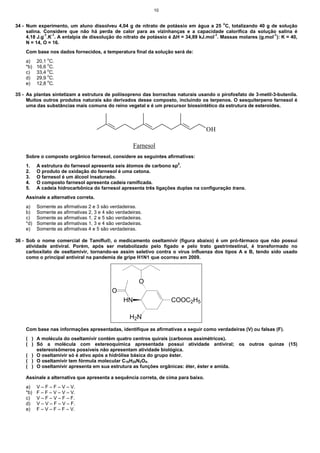10


34 - Num experimento, um aluno dissolveu 4,04 g de nitrato de potássio em água a 25 oC, totalizando 40 g de solução
     salina. Considere que não há perda de calor para as vizinhanças e a capacidade calorífica da solução salina é
     4,18 J.g-1.K-1. A entalpia de dissolução do nitrato de potássio é ∆H = 34,89 kJ.mol-1. Massas molares (g.mol-1): K = 40,
     N = 14, O = 16.
    Com base nos dados fornecidos, a temperatura final da solução será de:
    a)    20,1 oC.
               o
    *b)   16,6 C.
    c)    33,4 oC.
               o
    d)    29,9 C.
    e)    12,8 oC.

35 - As plantas sintetizam a estrutura de poliisopreno das borrachas naturais usando o pirofosfato de 3-metil-3-butenila.
     Muitos outros produtos naturais são derivados desse composto, incluindo os terpenos. O sesquiterpeno farnesol é
     uma das substâncias mais comuns do reino vegetal e é um precursor biossintético da estrutura de esteroides.



                                                                                    OH

                                                      Farnesol
    Sobre o composto orgânico farnesol, considere as seguintes afirmativas:
    1.    A estrutura do farnesol apresenta seis átomos de carbono sp2.
    2.    O produto de oxidação do farnesol é uma cetona.
    3.    O farnesol é um álcool insaturado.
    4.    O composto farnesol apresenta cadeia ramificada.
    5.    A cadeia hidrocarbônica do farnesol apresenta três ligações duplas na configuração trans.
    Assinale a alternativa correta.
    a)    Somente as afirmativas 2 e 3 são verdadeiras.
    b)    Somente as afirmativas 2, 3 e 4 são verdadeiras.
    c)    Somente as afirmativas 1, 2 e 5 são verdadeiras.
    *d)   Somente as afirmativas 1, 3 e 4 são verdadeiras.
    e)    Somente as afirmativas 4 e 5 são verdadeiras.

36 - Sob o nome comercial de Tamiflu®, o medicamento oseltamivir (figura abaixo) é um pró-fármaco que não possui
     atividade antiviral. Porém, após ser metabolizado pelo fígado e pelo trato gastrintestinal, é transformado no
     carboxilato de oseltamivir, tornando-se assim seletivo contra o vírus influenza dos tipos A e B, tendo sido usado
     como o principal antiviral na pandemia de gripe H1N1 que ocorreu em 2009.




                                                        O
                                            O
                                                 HN                  COOC2H5

                                                    H2N
    Com base nas informações apresentadas, identifique as afirmativas a seguir como verdadeiras (V) ou falsas (F).
    ( ) A molécula do oseltamivir contém quatro centros quirais (carbonos assimétricos).
    ( ) Só a molécula com estereoquímica apresentada possui atividade antiviral; os outros quinze (15)
        estereoisômeros possíveis não apresentam atividade biológica.
    ( ) O oseltamivir só é ativo após a hidrólise básica do grupo éster.
    ( ) O oseltamivir tem fórmula molecular C16H28N2O4.
    ( ) O oseltamivir apresenta em sua estrutura as funções orgânicas: éter, éster e amida.

    Assinale a alternativa que apresenta a sequência correta, de cima para baixo.
    a)    V – F – F – V – V.
    *b)   F – F – V – V – V.
    c)    V – F – V – F – F.
    d)    V – V – F – V – F.
    e)    F – V – F – F – V.
 