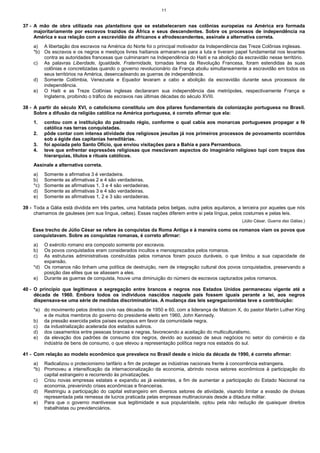 11


37 - A mão de obra utilizada nas plantations que se estabeleceram nas colônias europeias na América era formada
     majoritariamente por escravos trazidos da África e seus descendentes. Sobre os processos de independência na
     América e sua relação com a escravidão de africanos e afrodescendentes, assinale a alternativa correta.
    a) A libertação dos escravos na América do Norte foi o principal motivador da Independência das Treze Colônias inglesas.
    *b) Os escravos e os negros e mestiços livres haitianos armaram-se para a luta e tiveram papel fundamental nos levantes
        contra as autoridades francesas que culminaram na Independência do Haiti e na abolição da escravidão nesse território.
    c) As palavras Liberdade, Igualdade, Fraternidade, tornadas lema da Revolução Francesa, foram estendidas às suas
        colônias e concretizadas quando o governo revolucionário da França aboliu simultaneamente a escravidão em todos os
        seus territórios na América, desencadeando as guerras de independência.
    d) Somente Colômbia, Venezuela e Equador levaram a cabo a abolição da escravidão durante seus processos de
        independência.
    e) O Haiti e as Treze Colônias inglesas declararam sua independência das metrópoles, respectivamente França e
        Inglaterra, proibindo o tráfico de escravos nas últimas décadas do século XVIII.

38 - A partir do século XVI, o catolicismo constituiu um dos pilares fundamentais da colonização portuguesa no Brasil.
     Sobre a difusão da religião católica na América portuguesa, é correto afirmar que ela:
    1.    contou com a instituição do padroado régio, conforme o qual cabia aos monarcas portugueses propagar a fé
          católica nas terras conquistadas.
    2.    pôde contar com intensa atividade dos religiosos jesuítas já nos primeiros processos de povoamento ocorridos
          sob a égide das capitanias hereditárias.
    3.    foi apoiada pelo Santo Ofício, que enviou visitações para a Bahia e para Pernambuco.
    4.    teve que enfrentar expressões religiosas que mesclavam aspectos do imaginário religioso tupi com traços das
          hierarquias, títulos e rituais católicos.
    Assinale a alternativa correta.
    a)    Somente a afirmativa 3 é verdadeira.
    b)    Somente as afirmativas 2 e 4 são verdadeiras.
    *c)   Somente as afirmativas 1, 3 e 4 são verdadeiras.
    d)    Somente as afirmativas 3 e 4 são verdadeiras.
    e)    Somente as afirmativas 1, 2 e 3 são verdadeiras.

39 - Toda a Gália está dividida em três partes, uma habitada pelos belgas, outra pelos aquitanos, a terceira por aqueles que nós
     chamamos de gauleses (em sua língua, celtas). Essas nações diferem entre si pela língua, pelos costumes e pelas leis.
                                                                                                   (Júlio César, Guerra das Gálias.)

    Esse trecho de Júlio César se refere às conquistas da Roma Antiga e à maneira como os romanos viam os povos que
    conquistavam. Sobre as conquistas romanas, é correto afirmar:
    a)  O exército romano era composto somente por escravos.
    b)  Os povos conquistados eram considerados incultos e menosprezados pelos romanos.
    c)  As estruturas administrativas construídas pelos romanos foram pouco duráveis, o que limitou a sua capacidade de
        expansão.
    *d) Os romanos não tinham uma política de destruição, nem de integração cultural dos povos conquistados, preservando a
        posição das elites que se aliassem a eles.
    e) Durante as guerras de conquista, houve uma diminuição do número de escravos capturados pelos romanos.

40 - O princípio que legitimava a segregação entre brancos e negros nos Estados Unidos permaneceu vigente até a
     década de 1960. Embora todos os indivíduos nascidos naquele país fossem iguais perante a lei, aos negros
     dispensava-se uma série de medidas discriminatórias. A mudança das leis segregacionistas teve a contribuição:
    *a) do movimento pelos direitos civis nas décadas de 1950 e 60, com a liderança de Malcom X, do pastor Martin Luther King
        e de muitos membros do governo do presidente eleito em 1960, John Kennedy.
    b) da pressão exercida pelos países europeus em favor da comunidade negra.
    c) da industrialização acelerada dos estados sulinos.
    d) dos casamentos entre pessoas brancas e negras, favorecendo a aceitação do multiculturalismo.
    e) da elevação dos padrões de consumo dos negros, devido ao sucesso de seus negócios no setor do comércio e da
        indústria de bens de consumo, o que elevou a representação política negra nos estados do sul.

41 - Com relação ao modelo econômico que prevalece no Brasil desde o início da década de 1990, é correto afirmar:
    a) Radicalizou o protecionismo tarifário a fim de proteger as indústrias nacionais frente à concorrência estrangeira.
    *b) Promoveu a intensificação da internacionalização da economia, abrindo novos setores econômicos à participação do
        capital estrangeiro e recorrendo às privatizações.
    c) Criou novas empresas estatais e expandiu as já existentes, a fim de aumentar a participação do Estado Nacional na
        economia, prevenindo crises econômicas e financeiras.
    d) Restringiu a participação do capital estrangeiro em diversos setores de atividade, visando limitar a evasão de divisas
        representada pela remessa de lucros praticada pelas empresas multinacionais desde a ditadura militar.
    e) Para que o governo mantivesse sua legitimidade e sua popularidade, optou pela não redução de quaisquer direitos
        trabalhistas ou previdenciários.
 
