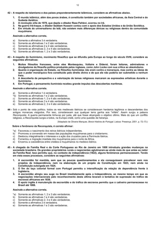 12


42 - A respeito do islamismo e dos países preponderantemente islâmicos, considere as afirmativas abaixo.
    1.    O mundo islâmico, além dos povos árabes, é constituído também por sociedades africanas, da Ásia Central e do
          Sudeste Asiático.
    2.    A revolução xiita de 1979, que depôs o ditador Reza Pahlevi, ocorreu no Irã.
    3.    Na guerra Irã-Iraque, o ditador Saddam Hussein contou com o apoio dos Estados Unidos e da União Soviética.
    4.    Em virtude do universalismo do Islã, não existem mais diferenças étnicas ou religiosas dentro da comunidade
          muçulmana.
    Assinale a alternativa correta.
    a)    Somente a afirmativa 3 é verdadeira.
    b)    Somente as afirmativas 1 e 2 são verdadeiras.
    c)    Somente as afirmativas 2 e 4 são verdadeiras.
    d)    Somente as afirmativas 2, 3 e 4 são verdadeiras.
    *e)   Somente as afirmativas 1, 2 e 3 são verdadeiras.

43 - A respeito do iluminismo, movimento filosófico que se difundiu pela Europa ao longo do século XVIII, considere as
     seguintes afirmativas:
    1.    Muitos filósofos franceses, entre eles Montesquieu, Voltaire e Diderot, foram leitores, admiradores e
          divulgadores da filosofia política produzida pelos ingleses, como John Locke com sua crítica ao absolutismo.
    2.    Quanto à organização do Estado, os filósofos iluministas não eram contra a monarquia, mas contra as ideias de
          que o poder monárquico fora constituído pelo direito divino e de que ele não poderia ser submetido a nenhum
          freio.
    3.    A descoberta da perspectiva e a valorização de temas religiosos marcaram as expressões artísticas durante o
          iluminismo.
    4.    Em Portugal, o pensamento iluminista recebeu grande impulso das descobertas marítimas.
    Assinale a alternativa correta.
    a)    Somente a afirmativa 1 é verdadeira.
    *b)   Somente as afirmativas 1 e 2 são verdadeiras.
    c)    Somente as afirmativas 1, 2 e 4 são verdadeiras.
    d)    Somente as afirmativas 3 e 4 são verdadeiras.
    e)    Somente as afirmativas 2, 3 e 4 são verdadeiras.

44 - Sob o ponto de vista político, todos os reis medievais ibéricos se consideravam herdeiros legítimos e descendentes dos
     antigos monarcas visigodos. Por isso, consideravam sua qualquer terra ganha aos “infiéis”. Assim surgiu a palavra
     Reconquista. A guerra permanente tinha-se por justa, até que fosse alcançado o objetivo último. Mais do que um conflito
     religioso, a Reconquista surgia a todos, na Europa cristã, como uma questão de herança.
                                              (Adaptado de Oliveira Marques. Breve História de Portugal. Lisboa: Presença, 2001. p. 72–73.)

    Sobre o fenômeno da Reconquista, é correto afirmar:
    *a)   Favoreceu o nascimento dos reinos ibéricos independentes.
    b)    Promoveu a conversão em massa das populações muçulmanas para o cristianismo.
    c)    Deslocou integralmente o interesse e a ação dos cruzados para a Península Ibérica.
    d)    Fomentou a migração imediata dos muçulmanos para o norte da África.
    e)    Encerrou a coexistência entre cristãos e muçulmanos no medievo ibérico.

45 - A chegada da Família Real e da Corte Portuguesa ao Rio de Janeiro em 1808 introduziu grandes mudanças na
     sociedade brasileira. Os grandes proprietários rurais e negociantes aglutinaram-se ainda mais do que antes ao redor
     da Família Real. Isso permitiu que, no contexto da independência (1822), alguns fenômenos permanecessem. Tendo
     em vista esses processos, considere as seguintes afirmativas:
    1.    A escravidão foi mantida, sem que os poucos questionamentos a ela conseguissem prevalecer nem nos
          projetos de Independência, nem na elaboração de um projeto de Constituição em 1823, nem ainda na
          Constituição outorgada em 1824.
    2.    O fim do laço colonial formal com Portugal permitiu a intensificação da relação de dependência frente à
          Inglaterra.
    3.    A escravidão atingiu seu auge no Brasil imediatamente após a Independência, ao mesmo tempo em que as
          negociações internacionais pelo reconhecimento desta última levaram à tentativa de supressão do tráfico de
          escravos africanos em 1830.
    4.    O apoio inglês à manutenção da escravidão e do tráfico de escravos permitiu que o cativeiro permanecesse no
          Brasil até 1888.
    Assinale a alternativa correta.
    *a)   Somente as afirmativas 1, 2 e 3 são verdadeiras.
    b)    Somente as afirmativas 1 e 4 são verdadeiras.
    c)    Somente as afirmativas 2, 3 e 4 são verdadeiras.
    d)    Somente a afirmativa 2 é verdadeira.
    e)    Somente as afirmativas 1 e 3 são verdadeiras.
 