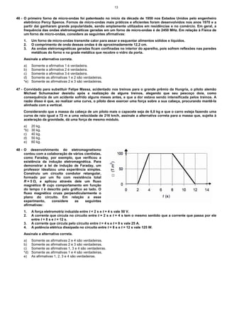 13


46 - O primeiro forno de micro-ondas foi patenteado no início da década de 1950 nos Estados Unidos pelo engenheiro
     eletrônico Percy Spence. Fornos de micro-ondas mais práticos e eficientes foram desenvolvidos nos anos 1970 e a
     partir daí ganharam grande popularidade, sendo amplamente utilizados em residências e no comércio. Em geral, a
     frequência das ondas eletromagnéticas geradas em um forno de micro-ondas é de 2450 MHz. Em relação à Física de
     um forno de micro-ondas, considere as seguintes afirmativas:
    1.    Um forno de micro-ondas transmite calor para assar e esquentar alimentos sólidos e líquidos.
    2.    O comprimento de onda dessas ondas é de aproximadamente 12,2 cm.
    3.    As ondas eletromagnéticas geradas ficam confinadas no interior do aparelho, pois sofrem reflexões nas paredes
          metálicas do forno e na grade metálica que recobre o vidro da porta.
    Assinale a alternativa correta.
    a)    Somente a afirmativa 1 é verdadeira.
    b)    Somente a afirmativa 2 é verdadeira.
    c)    Somente a afirmativa 3 é verdadeira.
    d)    Somente as afirmativas 1 e 2 são verdadeiras.
    *e)   Somente as afirmativas 2 e 3 são verdadeiras.

47 - Convidado para substituir Felipe Massa, acidentado nos treinos para o grande prêmio da Hungria, o piloto alemão
     Michael Schumacker desistiu após a realização de alguns treinos, alegando que seu pescoço doía, como
     consequência de um acidente sofrido alguns meses antes, e que a dor estava sendo intensificada pelos treinos. A
     razão disso é que, ao realizar uma curva, o piloto deve exercer uma força sobre a sua cabeça, procurando mantê-la
     alinhada com a vertical.
    Considerando que a massa da cabeça de um piloto mais o capacete seja de 6,0 kg e que o carro esteja fazendo uma
    curva de raio igual a 72 m a uma velocidade de 216 km/h, assinale a alternativa correta para a massa que, sujeita à
    aceleração da gravidade, dá uma força de mesmo módulo.
    a)    20 kg.
    *b)   30 kg.
    c)    40 kg.
    d)    50 kg.
    e)    60 kg.

48 - O desenvolvimento do eletromagnetismo
     contou com a colaboração de vários cientistas,
     como Faraday, por exemplo, que verificou a
     existência da indução eletromagnética. Para
     demonstrar a lei de indução de Faraday, um
     professor idealizou uma experiência simples.
     Construiu um circuito condutor retangular,
     formado por um fio com resistência total
     R = 5 Ω, e aplicou através dele um fluxo
     magnético Φ cujo comportamento em função
     do tempo t é descrito pelo gráfico ao lado. O
     fluxo magnético cruza perpendicularmente o
     plano do circuito. Em relação a esse
     experimento,     considere   as     seguintes
     afirmativas:
    1.    A força eletromotriz induzida entre t = 2 s e t = 4 s vale 50 V.
    2.    A corrente que circula no circuito entre t = 2 s e t = 4 s tem o mesmo sentido que a corrente que passa por ele
          entre t = 8 s e t = 12 s.
    3.    A corrente que circula pelo circuito entre t = 4 s e t = 8 s vale 25 A.
    4.    A potência elétrica dissipada no circuito entre t = 8 s e t = 12 s vale 125 W.
    Assinale a alternativa correta.
    a)    Somente as afirmativas 2 e 4 são verdadeiras.
    b)    Somente as afirmativas 2 e 3 são verdadeiras.
    c)    Somente as afirmativas 1, 3 e 4 são verdadeiras.
    *d)   Somente as afirmativas 1 e 4 são verdadeiras.
    e)    As afirmativas 1, 2, 3 e 4 são verdadeiras.
 