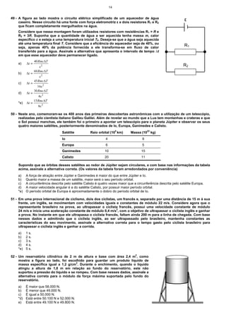 14


49 - A figura ao lado mostra o circuito elétrico simplificado de um aquecedor de água
     caseiro. Nesse circuito há uma fonte com força eletromotriz ε e dois resistores R1 e R2
                                                                                                                     ε
     que ficam completamente mergulhados na água.
    Considere que nessa montagem foram utilizados resistores com resistências R1 = R e
    R2 = 3R. Suponha que a quantidade de água a ser aquecida tenha massa m, calor
    específico c e esteja a uma temperatura inicial T0. Deseja-se que a água seja aquecida
    até uma temperatura final T. Considere que a eficiência do aquecedor seja de 40%, ou
    seja, apenas 40% da potência fornecida a ele transforma-se em fluxo de calor
                                                                                                                     R1
    transferido para a água. Assinale a alternativa que apresenta o intervalo de tempo ∆t
    em que esse aquecedor deve permanecer ligado.
                 40 Rmc∆T
    a)    ∆t =
                     ε2                                                                                             R2
                 60 Rmc∆T
    b)    ∆t =
                    ε2
                 45Rmc∆T
    c)    ∆t =
                   16ε 2
                 30 Rmc∆T
    d)    ∆t =
                     4ε 2
                 15 Rmc∆T
    *e)   ∆t =
                   8ε 2

50 - Neste ano, comemoram-se os 400 anos das primeiras descobertas astronômicas com a utilização de um telescópio,
     realizadas pelo cientista italiano Galileu Galilei. Além de revelar ao mundo que a Lua tem montanhas e crateras e que
     o Sol possui manchas, ele também foi o primeiro a apontar um telescópio para o planeta Júpiter e observar os seus
     quatro maiores satélites, posteriormente denominados de Io, Europa, Ganimedes e Calisto.
                                  Satélite           Raio orbital (105 km)      Massa (1022 kg)
                                  Io                           4                        9
                                  Europa                       6                        5
                                  Ganimedes                    10                      15
                                  Calisto                      20                      11

    Supondo que as órbitas desses satélites ao redor de Júpiter sejam circulares, e com base nas informações da tabela
    acima, assinale a alternativa correta. (Os valores da tabela foram arredondados por conveniência)
    a)    A força de atração entre Júpiter e Ganimedes é maior do que entre Júpiter e Io.
    b)    Quanto maior a massa de um satélite, maior será o seu período orbital.
    c)    A circunferência descrita pelo satélite Calisto é quatro vezes maior que a circunferência descrita pelo satélite Europa.
    d)    A maior velocidade angular é a do satélite Calisto, por possuir maior período orbital.
    *e)   O período orbital de Europa é aproximadamente o dobro do período orbital de Io.

51 - Em uma prova internacional de ciclismo, dois dos ciclistas, um francês e, separado por uma distância de 15 m à sua
     frente, um inglês, se movimentam com velocidades iguais e constantes de módulo 22 m/s. Considere agora que o
     representante brasileiro na prova, ao ultrapassar o ciclista francês, possui uma velocidade constante de módulo
     24 m/s e inicia uma aceleração constante de módulo 0,4 m/s2, com o objetivo de ultrapassar o ciclista inglês e ganhar
     a prova. No instante em que ele ultrapassa o ciclista francês, faltam ainda 200 m para a linha de chegada. Com base
     nesses dados e admitindo que o ciclista inglês, ao ser ultrapassado pelo brasileiro, mantenha constantes as
     características do seu movimento, assinale a alternativa correta para o tempo gasto pelo ciclista brasileiro para
     ultrapassar o ciclista inglês e ganhar a corrida.
    a)    1 s.
    b)    2 s.
    c)    3 s.
    d)    4 s.
    *e)   5 s.

52 - Um reservatório cilíndrico de 2 m de altura e base com área 2,4 m2, como
     mostra a figura ao lado, foi escolhido para guardar um produto líquido de
     massa específica igual a 1,2 g/cm3. Durante o enchimento, quando o líquido
     atingiu a altura de 1,8 m em relação ao fundo do reservatório, este não
     suportou a pressão do líquido e se rompeu. Com base nesses dados, assinale a
     alternativa correta para o módulo da força máxima suportada pelo fundo do
     reservatório.
    a)    É maior que 58.000 N.
    b)    É menor que 49.000 N.
    c)    É igual a 50.000 N.
    *d)   Está entre 50.100 N e 52.000 N.
    e)    Está entre 49.100 N e 49.800 N.
 