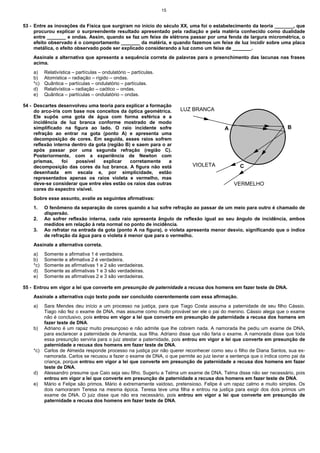 15


53 - Entre as inovações da Física que surgiram no início do século XX, uma foi o estabelecimento da teoria _______, que
     procurou explicar o surpreendente resultado apresentado pela radiação e pela matéria conhecido como dualidade
     entre _______ e ondas. Assim, quando se faz um feixe de elétrons passar por uma fenda de largura micrométrica, o
     efeito observado é o comportamento _______ da matéria, e quando fazemos um feixe de luz incidir sobre uma placa
     metálica, o efeito observado pode ser explicado considerando a luz como um feixe de _______.
    Assinale a alternativa que apresenta a sequência correta de palavras para o preenchimento das lacunas nas frases
    acima.
    a)    Relativística – partículas – ondulatório – partículas.
    b)    Atomística – radiação – rígido – ondas.
    *c)   Quântica – partículas – ondulatório – partículas.
    d)    Relativística – radiação – caótico – ondas.
    e)    Quântica – partículas – ondulatório – ondas.

54 - Descartes desenvolveu uma teoria para explicar a formação
     do arco-íris com base nos conceitos da óptica geométrica.          LUZ BRANCA
     Ele supôs uma gota de água com forma esférica e a
     incidência de luz branca conforme mostrado de modo
     simplificado na figura ao lado. O raio incidente sofre                             A                           B
     refração ao entrar na gota (ponto A) e apresenta uma
     decomposição de cores. Em seguida, esses raios sofrem
     reflexão interna dentro da gota (região B) e saem para o ar
     após passar por uma segunda refração (região C).
     Posteriormente, com a experiência de Newton com
     prismas,     foi  possível    explicar    corretamente    a
     decomposição das cores da luz branca. A figura não está               VIOLETA             C
     desenhada em escala e, por simplicidade, estão
     representados apenas os raios violeta e vermelho, mas
     deve-se considerar que entre eles estão os raios das outras                            VERMELHO
     cores do espectro visível.
    Sobre esse assunto, avalie as seguintes afirmativas:
    1.    O fenômeno da separação de cores quando a luz sofre refração ao passar de um meio para outro é chamado de
          dispersão.
    2.    Ao sofrer reflexão interna, cada raio apresenta ângulo de reflexão igual ao seu ângulo de incidência, ambos
          medidos em relação à reta normal no ponto de incidência.
    3.    Ao refratar na entrada da gota (ponto A na figura), o violeta apresenta menor desvio, significando que o índice
          de refração da água para o violeta é menor que para o vermelho.
    Assinale a alternativa correta.
    a)    Somente a afirmativa 1 é verdadeira.
    b)    Somente a afirmativa 2 é verdadeira.
    *c)   Somente as afirmativas 1 e 2 são verdadeiras.
    d)    Somente as afirmativas 1 e 3 são verdadeiras.
    e)    Somente as afirmativas 2 e 3 são verdadeiras.

55 - Entrou em vigor a lei que converte em presunção de paternidade a recusa dos homens em fazer teste de DNA.
    Assinale a alternativa cujo texto pode ser concluído coerentemente com essa afirmação.
    a)  Sara Mendes deu início a um processo na justiça, para que Tiago Costa assuma a paternidade de seu filho Cássio.
        Tiago não fez o exame de DNA, mas assume como muito provável ser ele o pai do menino. Cássio alega que o exame
        não é conclusivo, pois entrou em vigor a lei que converte em presunção de paternidade a recusa dos homens em
        fazer teste de DNA.
    b) Adriano é um rapaz muito presunçoso e não admite que lhe cobrem nada. A namorada lhe pediu um exame de DNA,
        para esclarecer a paternidade de Amanda, sua filha. Adriano disse que não faria o exame. A namorada disse que toda
        essa presunção serviria para o juiz atestar a paternidade, pois entrou em vigor a lei que converte em presunção de
        paternidade a recusa dos homens em fazer teste de DNA.
    *c) Carlos de Almeida responde processo na justiça por não querer reconhecer como seu o filho de Diana Santos, sua ex-
        namorada. Carlos se recusou a fazer o exame de DNA, o que permite ao juiz lavrar a sentença que o indica como pai da
        criança, porque entrou em vigor a lei que converte em presunção de paternidade a recusa dos homens em fazer
        teste de DNA.
    d) Alessandro presume que Caio seja seu filho. Sugeriu a Telma um exame de DNA. Telma disse não ser necessário, pois
        entrou em vigor a lei que converte em presunção de paternidade a recusa dos homens em fazer teste de DNA.
    e) Mário e Felipe são primos. Mário é extremamente vaidoso, pretensioso. Felipe é um rapaz calmo e muito simples. Os
        dois namoraram Teresa na mesma época. Teresa teve uma filha e entrou na justiça para exigir dos dois primos um
        exame de DNA. O juiz disse que não era necessário, pois entrou em vigor a lei que converte em presunção de
        paternidade a recusa dos homens em fazer teste de DNA.
 