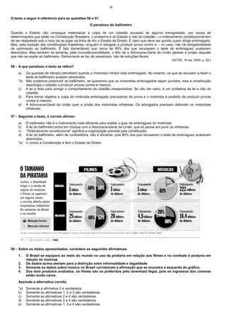 16


O texto a seguir é referência para as questões 56 e 57.
                                                   O paradoxo do bafômetro

Quando o Estado não consegue materializar a culpa de um cidadão acusado de alguma transgressão, por causa de
determinações que estão na Constituição Brasileira, o problema é do Estado e não do cidadão – o ordenamento constitucional tem
de ser respeitado sob o risco de se jogar na linha de tiro o Estado de Direito. É claro que deve ser punido quem dirige embriagado.
Mas, pela tradição das constituições brasileiras, ninguém é obrigado a produzir prova contra si – no caso, não há obrigatoriedade
de submissão ao bafômetro. É fato (lamentável) que cerca de 80% dos que recusaram o teste de embriaguez acabaram
absolvidos. Mas também se lamenta, pela inconstitucionalidade, o fato de a Advocacia-Geral da União pleitear a prisão daquele
que não se expõe ao bafômetro. Democracia se faz de paradoxos, não de soluções fáceis.
                                                                                                         (ISTOÉ, 16 set. 2009, p. 29.)

56 - A que paradoxo o texto se refere?
    a)  Os guardas de trânsito percebem quando o motorista infrator está embriagado. No entanto, os que se recusam a fazer o
        teste do bafômetro acabam absolvidos.
    *b) Não podemos prescindir do bafômetro, se queremos que os motoristas embriagados sejam punidos, mas a constituição
        desobriga o cidadão a produzir provas contra si mesmo.
    c) A lei é feita para corrigir o comportamento do cidadão irresponsável. Se não der certo, é um problema da lei e não do
        cidadão.
    d) Para tornar objetiva a culpa do motorista embriagado precisamos de prova e o motorista é proibido de produzir provas
        contra si mesmo.
    e) A Advocacia-Geral da União quer a prisão dos motoristas infratores. Os advogados precisam defender os motoristas
        infratores.

57 - Segundo o texto, é correto afirmar:
    a)  O bafômetro não é o instrumento mais eficiente para avaliar o grau de embriaguez do motorista.
    b)  A lei do bafômetro entra em choque com a Advocacia-Geral da União, que só pensa em punir os infratores.
    c)  “Ordenamento constitucional” significa a organização prevista pela constituição.
    d)  A lei do bafômetro, além de contraditória, não é eficiente, pois 80% dos que recusaram o teste de embriaguez acabaram
        absolvidos.
    *e) Ir contra a Constituição é ferir o Estado de Direito.




58 - Sobre os dados apresentados, considere as seguintes afirmativas:
    1.    O Brasil se equipara ao resto do mundo no uso da pirataria em relação aos filmes e no combate à pirataria em
          relação às músicas.
    2.    Os dados acima alertam para a distinção entre informalidade e ilegalidade.
    3.    Somente os dados sobre música no Brasil corroboram a afirmação que se encontra à esquerda do gráfico.
    4.    Dos dois produtos avaliados, os filmes são os preferidos pelo download ilegal, pois os ingressos dos cinemas
          estão muito caros.
    Assinale a alternativa correta.
    *a)   Somente a afirmativa 3 é verdadeira.
    b)    Somente as afirmativas 1, 2 e 3 são verdadeiras.
    c)    Somente as afirmativas 2 e 4 são verdadeiras.
    d)    Somente as afirmativas 3 e 4 são verdadeiras.
    e)    Somente as afirmativas 1, 3 e 4 são verdadeiras.
 