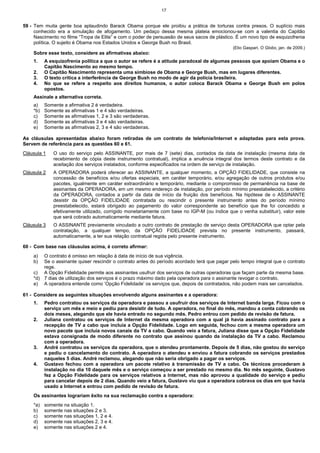 17


59 - Tem muita gente boa aplaudindo Barack Obama porque ele proibiu a prática de torturas contra presos. O suplício mais
     conhecido era a simulação de afogamento. Um pedaço dessa mesma plateia emocionou-se com a valentia do Capitão
     Nascimento no filme “Tropa de Elite” e com o poder de persuasão de seus sacos de plástico. É um novo tipo de esquizofrenia
     política. O sujeito é Obama nos Estados Unidos e George Bush no Brasil.
                                                                                              (Elio Gaspari, O Globo, jan. de 2009.)
    Sobre esse texto, considere as afirmativas abaixo:
    1.    A esquizofrenia política a que o autor se refere é a atitude paradoxal de algumas pessoas que apoiam Obama e o
          Capitão Nascimento ao mesmo tempo.
    2.    O Capitão Nascimento representa uma simbiose de Obama e George Bush, mas em lugares diferentes.
    3.    O texto critica a interferência de George Bush no modo de agir da polícia brasileira.
    4.    No que se refere a respeito aos direitos humanos, o autor coloca Barack Obama e George Bush em polos
          opostos.
    Assinale a alternativa correta.
    a)    Somente a afirmativa 2 é verdadeira.
    *b)   Somente as afirmativas 1 e 4 são verdadeiras.
    c)    Somente as afirmativas 1, 2 e 3 são verdadeiras.
    d)    Somente as afirmativas 3 e 4 são verdadeiras.
    e)    Somente as afirmativas 2, 3 e 4 são verdadeiras.

As cláusulas apresentadas abaixo foram retiradas de um contrato de telefonia/Internet e adaptadas para esta prova.
Servem de referência para as questões 60 e 61.
Cláusula 1    O uso do serviço pelo ASSINANTE, por mais de 7 (sete) dias, contados da data de instalação (mesma data de
              recebimento de cópia deste instrumento contratual), implica a anuência integral dos termos deste contrato e da
              aceitação dos serviços instalados, conforme especificados na ordem de serviço de instalação.
Cláusula 2    A OPERADORA poderá oferecer ao ASSINANTE, a qualquer momento, a OPÇÃO FIDELIDADE, que consiste na
              concessão de benefícios e/ou ofertas especiais, em caráter temporário, e/ou agregação de outros produtos e/ou
              pacotes, igualmente em caráter extraordinário e temporário, mediante o compromisso de permanência na base de
              assinantes da OPERADORA, em um mesmo endereço de instalação, por período mínimo preestabelecido, a critério
              da OPERADORA, contados a partir da data de início da fruição dos benefícios. Na hipótese de o ASSINANTE
              desistir da OPÇÃO FIDELIDADE contratada ou rescindir o presente instrumento antes do período mínimo
              preestabelecido, estará obrigado ao pagamento do valor correspondente ao benefício que lhe foi concedido e
              efetivamente utilizado, corrigido monetariamente com base no IGP-M (ou índice que o venha substituir), valor este
              que será cobrado automaticamente mediante fatura.
Cláusula 3    O ASSINANTE previamente vinculado a outro contrato de prestação de serviço desta OPERADORA que optar pela
              contratação, a qualquer tempo, da OPÇÃO FIDELIDADE prevista no presente instrumento, passará,
              automaticamente, a ter sua relação contratual regida pelo presente instrumento.

60 - Com base nas cláusulas acima, é correto afirmar:
    a)  O contrato é omisso em relação à data de início de sua vigência.
    b)  Se o assinante quiser rescindir o contrato antes do período acordado terá que pagar pelo tempo integral que o contrato
        rege.
    c) A Opção Fidelidade permite aos assinantes usufruir dos serviços de outras operadoras que façam parte da mesma base.
    *d) 7 dias de utilização dos serviços é o prazo máximo dado pela operadora para o assinante revogar o contrato.
    e) A operadora entende como ‘Opção Fidelidade’ os serviços que, depois de contratados, não podem mais ser cancelados.

61 - Considere as seguintes situações envolvendo alguns assinantes e a operadora:
    1.    Pedro contratou os serviços da operadora e passou a usufruir dos serviços de Internet banda larga. Ficou com o
          serviço um mês e meio e pediu para desistir de tudo. A operadora, no final do mês, mandou a conta cobrando os
          dois meses, alegando que ele havia entrado no segundo mês. Pedro entrou com pedido de revisão de fatura.
    2.    Juliana contratou os serviços de Internet da mesma operadora com a qual já havia assinado contrato para a
          recepção de TV a cabo que incluía a Opção Fidelidade. Logo em seguida, fechou com a mesma operadora um
          novo pacote que incluía novos canais da TV a cabo. Quando veio a fatura, Juliana disse que a Opção Fidelidade
          estava consignada de modo diferente no contrato que assinou quando da instalação da TV a cabo. Reclamou
          com a operadora.
    3.    André contratou os serviços da operadora, que o atendeu prontamente. Depois de 5 dias, não gostou do serviço
          e pediu o cancelamento do contrato. A operadora o atendeu e enviou a fatura cobrando os serviços prestados
          naqueles 5 dias. André reclamou, alegando que não seria obrigado a pagar os serviços.
    4.    Gustavo fechou com a operadora um pacote relativo à transmissão de TV a cabo. Os técnicos procederam à
          instalação no dia 10 daquele mês e o serviço começou a ser prestado no mesmo dia. No mês seguinte, Gustavo
          fez a Opção Fidelidade para os serviços relativos a Internet, mas não aprovou a qualidade do serviço e pediu
          para cancelar depois de 2 dias. Quando veio a fatura, Gustavo viu que a operadora cobrava os dias em que havia
          usado a Internet e entrou com pedido de revisão de fatura.
    Os assinantes lograriam êxito na sua reclamação contra a operadora:
    *a)   somente na situação 1.
    b)    somente nas situações 2 e 3.
    c)    somente nas situações 1, 2 e 4.
    d)    somente nas situações 2, 3 e 4.
    e)    somente nas situações 2 e 4.
 