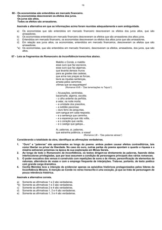 19


66 - Os economistas são entendidos em mercado financeiro.
     Os economistas descreveram os efeitos dos juros.
     Os juros são altos.
     Todos os efeitos são arrasadores.
    Assinale a alternativa em que as informações acima foram reunidas adequadamente e sem ambiguidade.
    a)  Os economistas que são entendidos em mercado financeiro descreveram os efeitos dos juros altos, que são
        arrasadores.
    b) Os economistas entendidos em mercado financeiro descreveram os efeitos que são arrasadores dos altos juros.
    c) Entendidos em mercado financeiro, os economistas descreveram os efeitos dos altos juros que são arrasadores.
    d) Em relação aos juros altos, os economistas, entendidos em mercado financeiros, descreveram os efeitos que são
        arrasadores.
    *e) Os economistas, que são entendidos em mercado financeiro, descreveram os efeitos, arrasadores, dos juros, que são
        altos.

67 - Leia os fragmentos de Romanceiro da Inconfidência transcritos abaixo.

                                        Maldito o Conde, e maldito
                                        esse ouro que faz escravos,
                                        esse ouro que faz algemas,
                                        que levanta densos muros
                                        para as grades das cadeias,
                                        que arma nas praças as forcas,
                                        lavra as injustas sentenças,
                                        arrasta pelos caminhos
                                        vítimas que se esquartejam!
                                                (Romance XVII – “Das lamentações no Tejuco”)

                                        – Acusações, sentinelas,
                                        bacamarte, algema, escolta;
                                        – o olho ardente da perfídia,
                                        a velar, na noite morta;
                                        – a umidade dos presídios,
                                        – a solidão pavorosa;
                                        – duro ferro de perguntas,
                                        com sangue em cada resposta;
                                        – e a sentença que caminha,
                                        – e a esperança que não volta,
                                        – e o coração que vacila,
                                        – e o castigo que galopa...

                                        Ai, palavras, ai, palavras,
                                        que estranha potência, a vossa!
                                                                 (Romance LIII – “Das palavras aéreas”)

    Considerando a totalidade da obra, identifique as afirmações verdadeiras.
    1.    “Ouro” e “palavras” são aproximados ao longo do poema: ambos podem causar efeitos contraditórios, tais
          como libertar ou privar da liberdade. No caso do ouro, outras partes do poema apontam o quanto a riqueza e a
          miséria estiveram próximas na época de sua exploração em Minas Gerais.
    2.    Ao longo de todo o Romanceiro da Inconfidência, os textos dirigem-se diretamente às palavras, fazendo delas
          interlocutoras privilegiadas, que por isso assumem a condição de personagens principais dos vários romances.
    3.    O poder evocativo dos versos é construído com repetições de sons e de ritmos, personificação de elementos da
          natureza, alternância de vozes e com o emprego frequente de interjeições. Trata-se, portanto, de texto poético
          com grande carga dramática.
    4.    Cecília Meireles teve a intenção de evidenciar apenas os episódios históricos protagonizados pelos líderes da
          Inconfidência Mineira. A menção ao Conde no verso transcrito é uma exceção, já que se trata de personagem de
          pouca relevância histórica.
    Assinale a alternativa correta.
    a)    Somente as afirmativas 1 e 2 são verdadeiras.
    *b)   Somente as afirmativas 1 e 3 são verdadeiras.
    c)    Somente as afirmativas 2 e 4 são verdadeiras.
    d)    Somente as afirmativas 1, 2 e 4 são verdadeiras.
    e)    Somente as afirmativas 1, 3 e 4 são verdadeiras.
 