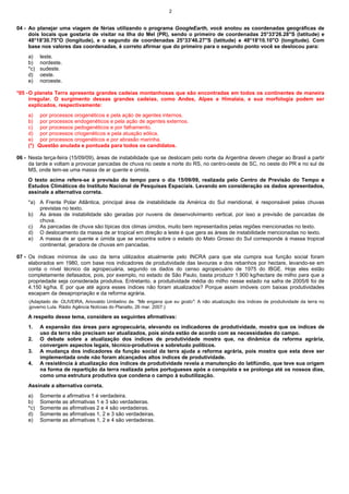2


04 - Ao planejar uma viagem de férias utilizando o programa GoogleEarth, você anotou as coordenadas geográficas de
     dois locais que gostaria de visitar na Ilha do Mel (PR), sendo o primeiro de coordenadas 25°33'26.28"S (latitude) e
     48°18'30.75"O (longitude), e o segundo de coordenadas 25°33'46.27"S (latitude) e 48°18'10.10"O (longitude). Com
     base nos valores das coordenadas, é correto afirmar que do primeiro para o segundo ponto você se deslocou para:
    a)    leste.
    b)    nordeste.
    *c)   sudeste.
    d)    oeste.
    e)    noroeste.

*05 - O planeta Terra apresenta grandes cadeias montanhosas que são encontradas em todos os continentes de maneira
      irregular. O surgimento dessas grandes cadeias, como Andes, Alpes e Himalaia, e sua morfologia podem ser
      explicados, respectivamente:
    a) por processos orogenéticos e pela ação de agentes internos.
    b) por processos endogenéticos e pela ação de agentes externos.
    c) por processos pedogenéticos e por falhamento.
    d) por processos criogenéticos e pela atuação eólica.
    e) por processos orogenéticos e por abrasão marinha.
    (*) Questão anulada e pontuada para todos os candidatos.

06 - Nesta terça-feira (15/09/09), áreas de instabilidade que se deslocam pelo norte da Argentina devem chegar ao Brasil a partir
     da tarde e voltam a provocar pancadas de chuva no oeste e norte do RS, no centro-oeste de SC, no oeste do PR e no sul de
     MS, onde tem-se uma massa de ar quente e úmida.
    O texto acima refere-se à previsão do tempo para o dia 15/09/09, realizada pelo Centro de Previsão do Tempo e
    Estudos Climáticos do Instituto Nacional de Pesquisas Espaciais. Levando em consideração os dados apresentados,
    assinale a alternativa correta.
    *a) A Frente Polar Atlântica, principal área de instabilidade da América do Sul meridional, é responsável pelas chuvas
        previstas no texto.
    b) As áreas de instabilidade são geradas por nuvens de desenvolvimento vertical, por isso a previsão de pancadas de
        chuva.
    c) As pancadas de chuva são típicas dos climas úmidos, muito bem representados pelas regiões mencionadas no texto.
    d) O deslocamento da massa de ar tropical em direção a leste é que gera as áreas de instabilidade mencionadas no texto.
    e) A massa de ar quente e úmida que se encontra sobre o estado do Mato Grosso do Sul corresponde à massa tropical
        continental, geradora de chuvas em pancadas.

07 - Os índices mínimos de uso da terra utilizados atualmente pelo INCRA para que ela cumpra sua função social foram
     elaborados em 1980, com base nos indicadores de produtividade das lavouras e dos rebanhos por hectare, levando-se em
     conta o nível técnico da agropecuária, segundo os dados do censo agropecuário de 1975 do IBGE. Hoje eles estão
     completamente defasados, pois, por exemplo, no estado de São Paulo, basta produzir 1.900 kg/hectare de milho para que a
     propriedade seja considerada produtiva. Entretanto, a produtividade média do milho nesse estado na safra de 2005/6 foi de
     4.150 kg/ha. E por que até agora esses índices não foram atualizados? Porque assim imóveis com baixas produtividades
     escapam da desapropriação e da reforma agrária.
     (Adaptado de: OLIVEIRA, Ariovaldo Umbelino de. "Me engana que eu gosto": A não atualização dos índices de produtividade da terra no
     governo Lula. Rádio Agência Notícias do Planalto, 26 mar. 2007.)

    A respeito desse tema, considere as seguintes afirmativas:
    1.    A expansão das áreas para agropecuária, elevando os indicadores de produtividade, mostra que os índices de
          uso da terra não precisam ser atualizados, pois ainda estão de acordo com as necessidades do campo.
    2.    O debate sobre a atualização dos índices de produtividade mostra que, na dinâmica da reforma agrária,
          convergem aspectos legais, técnico-produtivos e sobretudo políticos.
    3.    A mudança dos indicadores da função social da terra ajuda a reforma agrária, pois mostra que esta deve ser
          implementada onde não foram alcançados altos índices de produtividade.
    4.    A resistência à atualização dos índices de produtividade revela a manutenção do latifúndio, que teve sua origem
          na forma de repartição da terra realizada pelos portugueses após a conquista e se prolonga até os nossos dias,
          como uma estrutura produtiva que condena o campo à subutilização.
    Assinale a alternativa correta.
    a)    Somente a afirmativa 1 é verdadeira.
    b)    Somente as afirmativas 1 e 3 são verdadeiras.
    *c)   Somente as afirmativas 2 e 4 são verdadeiras.
    d)    Somente as afirmativas 1, 2 e 3 são verdadeiras.
    e)    Somente as afirmativas 1, 2 e 4 são verdadeiras.
 