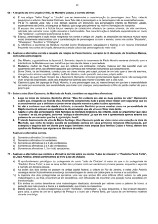 20


68 - A respeito do livro Urupês (1918), de Monteiro Lobato, é correto afirmar:
    a)  É nos artigos “Velha Praga” e “Urupês” que se desenvolve a caracterização do personagem Jeca Tatu, caboclo
        preguiçoso e soturno. Nos textos ficcionais, Jeca Tatu não é personagem e os personagens não se assemelham a ele.
    b) Vê-se no caboclo Jeca Tatu e nos demais caipiras um prenúncio das personagens infantis de Monteiro Lobato,
        especialmente de Emília, a Marquesa de Rabicó, que surge pela primeira vez no livro Reinações de Narizinho.
    c) O espaço dos contos é a fictícia Itaoca, exemplo de cidadezinha afastada de centros urbanos, de vida monótona,
        criticada pelo narrador como região atrasada e tradicionalista. Sua caracterização é detalhada especialmente no conto
        “Os Faroleiros”, o primeiro texto ficcional do livro.
    *d) Espaço, personagens e ação estão integrados nos contos e artigos de Urupês: as descrições da natureza muitas vezes
        estão diretamente relacionadas com a caracterização de personagens ou com o enredo, como nos contos “Bocatorta”,
        “O Matapau”, “Bucólica” e “O Estigma”.
    e) A referência a escritores da literatura mundial (como Shakespeare, Maupassant e Kipling) é um recurso intertextual
        frequente nos contos de Urupês, denotando a ampla cultura das personagens do meio rural.

69 - Assinale a alternativa correta a respeito da relação de Paulo Honório, narrador de S. Bernardo, de Graciliano Ramos,
     com outras personagens:
    a)  Seu Ribeiro, o guarda-livros da fazenda S. Bernardo, depois do casamento de Paulo Honório sente-se diminuído com a
        interferência de Madalena em seu trabalho e por isso decide deixar a propriedade.
    b) Madalena, mulher de Paulo Honório, que em solteira era professora primária, mata-se por não suportar viver um
        casamento sem amor, tão diferente daqueles que conhecia dos romances românticos que costumava ler.
    c) Dona Glória, tia de Madalena, contribui para as crises vividas pelo casal, porque de um lado quer o bem da sobrinha,
        mas por outro admira o espírito objetivo de Paulo Honório, muito parecido com o seu próprio estilo.
    d) O Padilha, de quem Paulo Honório tira a fazenda S. Bernardo, é homem profundamente ligado à terra; não conseguindo
        viver longe da propriedade, pede para trabalhar na fazenda para manter o contato com a vida rural.
    *e) Casimiro Lopes, fiel capanga de Paulo Honório, é uma personagem que, ao mesmo tempo em que tem a insensibilidade
        de matar por encomenda, tem sensibilidade para tratar com crianças, compreendendo o filho do patrão melhor do que o
        próprio pai.

70 - Sobre a obra Dom Casmurro, de Machado de Assis, considere as seguintes afirmativas:
    1.    Logo no início do romance, Bentinho afirma: “Meu fim evidente era atar as duas pontas da vida”. Demonstra
          assim que, chegando ao final da vida, finalmente compreendeu tudo e pode então relatar com segurança que os
          acontecimentos que a definiram sucederam-se daquela maneira e pelas razões apontadas.
    2.    Ao dar a conhecer sua vida desde a infância, o narrador Bentinho procura mostrar como na personalidade de
          Capitu menina já estavam as qualidades de dissimulação que ele viria a criticar mais tarde.
    3.    Capitu é uma das personagens mais famosas da literatura brasileira. No entanto, pode-se argumentar que esse
          “sucesso” se dá, ele próprio, de forma “oblíqua e dissimulada”, já que ela nos é apresentada apenas através das
          palavras de um narrador que lhe é, a princípio, hostil.
    4.    Tratando basicamente da vida de Bento Santiago, Dom Casmurro pode ser visto como uma exceção na obra de
          Machado, que vinha de largos painéis da sociedade carioca em seus primeiros romances (Ressurreição, por
          exemplo) e seguiria dali em diante para sagas familiares mais amplas (das famílias Cubas e Aires), dentro dos
          quadros do Realismo que vigorava na literatura de então.
    Assinale a alternativa correta.
    a)    Somente a afirmativa 3 é verdadeira.
    b)    Somente a afirmativa 4 é verdadeira.
    *c)   Somente as afirmativas 2 e 3 são verdadeiras.
    d)    Somente as afirmativas 2 e 4 são verdadeiras.
    e)    Somente as afirmativas 1, 3 e 4 são verdadeiras.

71 - Assinale a alternativa que contém a afirmativa correta sobre os contos “Leão de chácara” e “Paulinho Perna Torta”,
     de João Antônio, ambos pertencentes ao livro Leão de chácara.
    a)  O aprofundamento psicológico do protagonista do conto “Leão de Chácara” é maior do que o do protagonista de
        “Paulinho Perna Torta”, e isso se deve ao fato de o primeiro conto ser narrado em primeira pessoa, enquanto o segundo
        é narrado em terceira pessoa.
    b) As ações dos dois contos se passam na antiga capital federal, a cidade do Rio de Janeiro, e neles João Antônio
        consegue recriar ficcionalmente a mudança da malandragem do centro da cidade para os morros e os subúrbios.
    *c) A trajetória dos dois protagonistas se aproxima, uma vez que ambos têm uma infância difícil, sobem na vida pela
        malandragem e, ao final, encontram-se em decadência, com dificuldade de encontrar uma posição numa sociedade em
        transformação.
    d) Em ambos os contos desenha-se uma malandragem idealizada, dominada por valores como a palavra de honra, a
        proteção dos mais jovens e fracos e a solidariedade, que irmana os malandros.
    e) Desde pequenos, os dois protagonistas já eram “mordidos”, “embirrados”, ou seja, briguentos, e não levavam desaforo
        para casa, a ponto de um ter o apelido de Pirraça e o outro ser o Perna Torta, por causa de um ferimento recebido
        durante uma briga.
 