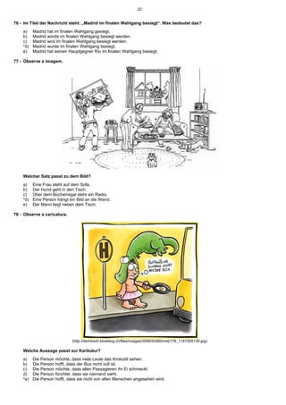 22


76 - Im Titel der Nachricht steht: „Madrid im finalen Wahlgang besiegt“. Was bedeutet das?
    a)    Madrid hat im finalen Wahlgang gesiegt.
    b)    Madrid würde im finalen Wahlgang besiegt werden.
    c)    Madrid wird im finalen Wahlgang besiegt werden.
    *d)   Madrid wurde im finalen Wahlgang besiegt.
    e)    Madrid hat seinen Hauptgegner Rio im finalen Wahlgang besiegt.

77 - Observe a imagem.




    Welcher Satz passt zu dem Bild?
    a)    Eine Frau steht auf dem Sofa.
    b)    Der Hund geht in den Tisch.
    c)    Über dem Bücherregal steht ein Radio.
    *d)   Eine Person hängt ein Bild an die Wand.
    e)    Der Mann liegt neben dem Tisch.

78 - Observe a caricatura.




                             (http://derhirsch.blueblog.ch/files/images/2006/5/480/mob178_1147205130.jpg)

    Welche Aussage passt zur Karikatur?
    a)    Die Person möchte, dass viele Leute das Krokodil sehen.
    b)    Die Person hofft, dass der Bus nicht voll ist.
    c)    Die Person möchte, dass allen Passagieren ihr Ei schmeckt.
    d)    Die Person fürchtet, dass sie niemand sieht.
    *e)   Die Person hofft, dass sie nicht von allen Menschen angesehen wird.
 