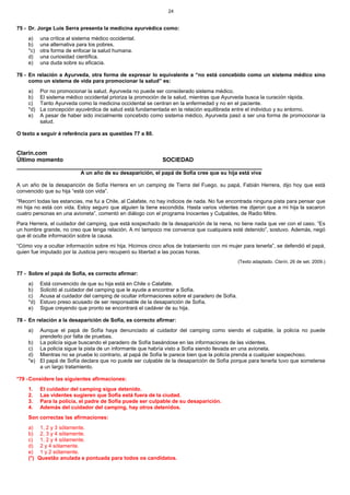 24


75 - Dr. Jorge Luis Serra presenta la medicina ayurvédica como:
    a)    una crítica al sistema médico occidental.
    b)    una alternativa para los pobres.
    *c)   otra forma de enfocar la salud humana.
    d)    una curiosidad científica.
    e)    una duda sobre su eficacia.

76 - En relación a Ayurveda, otra forma de expresar lo equivalente a “no está concebido como un sistema médico sino
     como un sistema de vida para promocionar la salud” es:
    a)    Por no promocionar la salud, Ayurveda no puede ser considerado sistema médico.
    b)    El sistema médico occidental prioriza la promoción de la salud, mientras que Ayurveda busca la curación rápida.
    c)    Tanto Ayurveda como la medicina occidental se centran en la enfermedad y no en el paciente.
    *d)   La concepción ayuvérdica de salud está fundamentada en la relación equilibrada entre el individuo y su entorno.
    e)    A pesar de haber sido inicialmente concebido como sistema médico, Ayurveda pasó a ser una forma de promocionar la
          salud.

O texto a seguir é referência para as questões 77 a 80.


Clarín.com
Último momento                               SOCIEDAD
___________________________________________________________________________
                           A un año de su desaparición, el papá de Sofía cree que su hija está viva

A un año de la desaparición de Sofía Herrera en un camping de Tierra del Fuego, su papá, Fabián Herrera, dijo hoy que está
convencido que su hija “está con vida”.
“Recorrí todas las estancias, me fui a Chile, al Calafate, no hay indicios de nada. No fue encontrada ninguna pista para pensar que
mi hija no está con vida. Estoy seguro que alguien la tiene escondida. Hasta varios videntes me dijeron que a mi hija la sacaron
cuatro personas en una avioneta”, comentó en diálogo con el programa Inocentes y Culpables, de Radio Mitre.
Para Herrera, el cuidador del camping, que está sospechado de la desaparición de la nena, no tiene nada que ver con el caso. “Es
un hombre grande, no creo que tenga relación. A mí tampoco me convence que cualquiera esté detenido”, sostuvo. Además, negó
que él oculte información sobre la causa.
“Cómo voy a ocultar información sobre mi hija. Hicimos cinco años de tratamiento con mi mujer para tenerla”, se defendió el papá,
quien fue imputado por la Justicia pero recuperó su libertad a las pocas horas.
                                                                                               (Texto adaptado. Clarín, 26 de set. 2009.)

77 - Sobre el papá de Sofía, es correcto afirmar:
    a)    Está convencido de que su hija está en Chile o Calafate.
    b)    Solicitó al cuidador del camping que le ayude a encontrar a Sofía.
    c)    Acusa al cuidador del camping de ocultar informaciones sobre el paradero de Sofía.
    *d)   Estuvo preso acusado de ser responsable de la desaparición de Sofía.
    e)    Sigue creyendo que pronto se encontrará el cadáver de su hija.

78 - En relación a la desaparición de Sofía, es correcto afirmar:
    a)  Aunque el papá de Sofía haya denunciado al cuidador del camping como siendo el culpable, la policía no puede
        prenderlo por falta de pruebas.
    b) La policía sigue buscando el paradero de Sofía basándose en las informaciones de las videntes.
    c) La policía sigue la pista de un informante que habría visto a Sofía siendo llevada en una avioneta.
    d) Mientras no se pruebe lo contrario, al papá de Sofía le parece bien que la policía prenda a cualquier sospechoso.
    *e) El papá de Sofía declara que no puede ser culpable de la desaparición de Sofía porque para tenerla tuvo que someterse
        a un largo tratamiento.

*79 - Considere las siguientes afirmaciones:
    1.    El cuidador del camping sigue detenido.
    2.    Las videntes sugieren que Sofía está fuera de la ciudad.
    3.    Para la policía, el padre de Sofía puede ser culpable de su desaparición.
    4.    Además del cuidador del camping, hay otros detenidos.
    Son correctas las afirmaciones:
    a) 1, 2 y 3 sólamente.
    b) 2, 3 y 4 sólamente.
    c) 1, 2 y 4 sólamente.
    d) 2 y 4 sólamente.
    e) 1 y 2 sólamente.
    (*) Questão anulada e pontuada para todos os candidatos.
 
