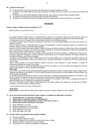 25


80 - ¿Quién ha dicho qué?
    *a) El papá de Sofía ha dicho que consultó a los videntes para conocer el paradero de Sofía.
    b) El reportero de la Radio Mitre dijo que está de acuerdo con Fabián Herrera en cuanto a la inocencia del cuidador del
        camping.
    c) El reportero de la Radio Mitre declaró que había recorrido varias estancias hasta encontrar al papá de Sofía.
    d) El cuidador del camping acusó al papá de Sofía de ocultar informaciones.
    e) El reportero del programa Inocentes y Culpables afirma que cuatro personas sacaron a Sofía en una avioneta.



                                                                 FRANCÊS
O texto a seguir é referência para as questões 73 a 77.

    MIS A JOUR LE 26 DECEMBRE 2008

                              _______________________________________________________________

    Le chanteur français Charles Aznavour a enthousiasmé le public lors du lancement officiel lundi soir à Rio de Janeiro de
    l’année de la France au Brésil, plusieurs centaines de manifestations qui refléteront la créativité et la diversité françaises.
    Ce lancement a eu lieu à l’occasion de la visite au Brésil, lundi et mardi, de Nicolas Sarkozy.
    Le président français, avec son épouse, la chanteuse Carla Bruni, et son homologue brésilien Luiz Inacio Lula da Silva, ont
    assisté au concert.
    Plein de vitalité, Aznavour a interprété quatre chansons très applaudies. Il a dansé à plusieurs reprises et a terminé sur la
    Bohème, reprise en choeur par le public franco-brésilien.
    Avant lui, c’est le chanteur-compositeur brésilien Gilberto Gil qui avait ouvert la soirée en chantant deux de ces compositions
    dont «Touche pas à mon pote», une chanson qu’il avait composée il y a plusieurs années dans le cadre de la campagne de
    lutte contre le racisme: «SOS Racisme», de Harlem Désir.
    Ancien ministre de la Culture, Gil a aidé à mettre sur pied l’Année de la France au Brésil. Il a souligné que «Touche pas à
    mon pote» parlait de l’immigration, un thème sensible au Brésil alors que de nombreux Brésiliens sont parfois refoulés aux
    frontières de l’Europe, notamment en Espagne.
    Le plateau a été complété par Arthur H côté français et Lenine côté brésilien qui ont composé et interprété la chanson de
    l’Année de la France au Brésil: «Paris, c’est comme un pari... les avions se croisent sur l’océan, Rio, Rio, Rio, le soleil se perd
    dans la baie».
    «Nous voulons montrer une France moderne, diverse et ouverte et pas seulement un pays d’histoire», a déclaré la
    Commissaire générale de l’année, Anne Louyot.
    «Cela ne doit pas être un événement éphémère mais doit ouvrir sur l’avenir» en vue d’un partenariat multiple entre les deux
    pays, a-t-elle souligné en écho au partenariat stratégique.
    700 projets
    Du 21 avril au 15 novembre 2009, grands spectacles populaires, expositions, théâtre, concerts, danse, cirque, foires du livres,
    colloques scientifiques se succéderont: ce sont au total 700 projets les plus divers qui ont été labellisés «França.br2009», titre
    officiel de cette manifestation.
    La véritable ouverture de l’année aura lieu le 21 avril, à Rio, avec un spectacle pyrotechnique imaginé par le Groupe F, dont
    les feux d’artifice ont déjà illuminé les cérémonies de Jeux Olympiques ou de grands événements.
    C’est également un concert qui mettra un point final à l’Année, le 15 novembre à Sao Paulo. La capitale économique du
    Brésil accueillera aussi en septembre une exposition sur Matisse.
    En juin, la Sao Paulo Fashion Week, principal événement de mode au Brésil, sera placée sous le signe de la «Passion
    française», et invitera de jeunes créateurs français.
    <http://anodafrancanobrasil.cultura.gov.br/fr/2008/12/26/>

    Observation:
    Harlem Désir – ancien militant français devenu député européen et membre dirigeant du Parti socialiste.


73 - En ce qui concerne le fait traité dans le texte ci-dessus, considérez les affirmations suivantes:
    1.    Charles Aznavour a chanté avec Carla Bruni.
    2.    Harlem Désir a composé la chanson «SOS Racisme».
    3.    Arthur H est l’un des compositeurs de «Paris, c’est comme un pari...».
    4.    Gilberto Gil a chanté «Touche pas à mon pote».
    a)    Seule l’affirmation 1 est vraie.
    *b)   Seules les affirmations 3 et 4 sont vraies.
    c)    Seules les affirmations 1 et 2 sont vraies.
    d)    Seule l’affirmation 3 est vraie.
    e)    Seule l’affirmation 4 est vraie.

74 - Cochez l’option qui présente le titre du texte ci-dessus:
    a)    Mis à jour au Brésil.
    b)    La lutte contre le racisme au Brésil.
    *c)   Aznavour, Gilberto Gil et Lenine pour l’année de la France au Brésil.
    d)    Gilberto Gil devient ministre de la Culture au Brésil.
    e)    700 projets pour un partenariat stratégique France-Brésil.
 