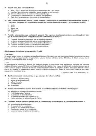 26


75 - Selon le texte, il est correct d’affirmer:
     a)    Anne Louyot a déclaré que les Français ne s’intéressent plus à leur histoire.
     b)    La clôture des événements traités dans le texte aura lieu en avril prochain.
     *c)   On rend difficile l’entrée de nombreux Brésiliens en Europe.
     d)    On espère que l’événement dont il est question sera éphémère.
     e)    Carla Bruni est actuellement l’homologue de Nicolas Sarkozy.

76 - Dans l’extrait «Le chanteur français Charles Aznavour a enthousiasmé le public lors du lancement officiel...» (ligne 1),
     l’expression «lors» peut être remplacée par laquelle des options ci-dessous sans qu’il y ait changement de sens?
     a)    après
     b)    avant
     c)    depuis que
     *d)   à l’occasion
     e)    malgré

77 - Parmi les options ci-dessous, cochez celle qui garde l’idée exprimée dans l’extrait «Un thème sensible au Brésil alors
     que de nombreux Brésiliens sont parfois refoulés aux frontières de l’Europe»:
     a)    Un thème sensible au Brésil tandis que de nombreux Brésiliens...
     b)    Un thème sensible au Brésil déjà que de nombreux Brésiliens...
     c)    Un thème sensible au Brésil même si de nombreux Brésiliens...
     *d)   Un thème sensible au Brésil vu que de nombreux Brésiliens...
     e)    Un thème sensible au Brésil puis de nombreux Brésiliens...


O texto a seguir é referência para as questões 78 a 80.

4 166 euros
Ce sera le salaire horaire du footballeur anglais David Beckham, 32 ans en mai, aux Los Angeles Galaxy, le club américain avec
lequel il vient de s’engager pour les cinq prochaines saisons. Montant estimé du contrat: 50 millions de dollars annuels, plus la
jouissance exclusive de ses droits à l’image.

3 euros
Un geste simple et individuel en direction des sans-abri parisiens: la Croix-Rouge invite les passants à acheter une «pochette
solidaire» (3 euros) jusqu’au 28 février, au Drugstore Publicis. De la taille d’une trousse de toilette, elle contient une couverture de
survie, quelques produits d’hygiène et une liste d’adresses et de numéros de téléphone de lieux d’accueil et d’écoute. Libre à
chacun de compléter ce nécessaire en plaçant dans la pochette titres-restaurants, tickets de métro, argent, avant de la donner à
une personne vivant dans la rue.
                                                                                                        o
                                                                                           (L’Express, n . 2899, 25–31 janvier 2007, p. 22.)

78 - Com base no que diz o texto, conclui-se que a compra das bolsas beneficia:
     a)    o clube Los Angeles Galaxy.
     b)    a rede de farmácias Publicis.
     c)    a Cruz Vermelha.
     d)    David Beckham.
     *e)   os sem-teto.

79 - Au-delà des informations fournies dans ce texte, on constate que l’auteur veut attirer l’attention pour:
     *a)   les injustices sociales que connaît notre monde.
     b)    l’individualisme des Parisiens.
     c)    la générosité de David Beckham.
     d)    la rivalité anglo-américaine dans les sports.
     e)    l’action autoritaire de la Croix Rouge en France.

80 - Choisissez la seule option qui garde le sens de l’extrait suivant: «Libre à chacun de compléter ce nécessaire...».
     *a)   on peut ajouter à ce nécessaire...
     b)    ils peuvent vider ce nécessaire...
     c)    quelqu’un peut mettre ce nécessaire...
     d)    tous peuvent enlever de ce nécessaire...
     e)    personne ne peut compléter ce nécessaire...
 