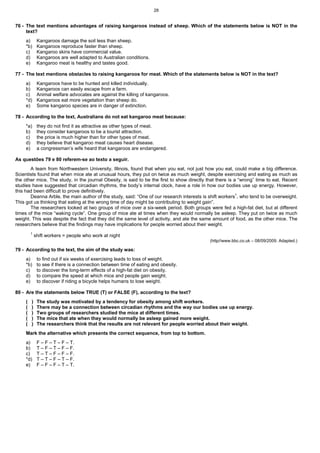 28


76 - The text mentions advantages of raising kangaroos instead of sheep. Which of the statements below is NOT in the
     text?
     a)       Kangaroos damage the soil less than sheep.
     *b)      Kangaroos reproduce faster than sheep.
     c)       Kangaroo skins have commercial value.
     d)       Kangaroos are well adapted to Australian conditions.
     e)       Kangaroo meat is healthy and tastes good.

77 - The text mentions obstacles to raising kangaroos for meat. Which of the statements below is NOT in the text?
     a)       Kangaroos have to be hunted and killed individually.
     b)       Kangaroos can easily escape from a farm.
     c)       Animal welfare advocates are against the killing of kangaroos.
     *d)      Kangaroos eat more vegetation than sheep do.
     e)       Some kangaroo species are in danger of extinction.

78 - According to the text, Australians do not eat kangaroo meat because:
     *a)      they do not find it as attractive as other types of meat.
     b)       they consider kangaroos to be a tourist attraction.
     c)       the price is much higher than for other types of meat.
     d)       they believe that kangaroo meat causes heart disease.
     e)       a congressman’s wife heard that kangaroos are endangered.

As questões 79 e 80 referem-se ao texto a seguir.
       A team from Northwestern University, Illinois, found that when you eat, not just how you eat, could make a big difference.
Scientists found that when mice ate at unusual hours, they put on twice as much weight, despite exercising and eating as much as
the other mice. The study, in the journal Obesity, is said to be the first to show directly that there is a “wrong” time to eat. Recent
studies have suggested that circadian rhythms, the body’s internal clock, have a role in how our bodies use up energy. However,
this had been difficult to prove definitively.
       Deanna Arble, the main author of the study, said: “One of our research interests is shift workers1, who tend to be overweight.
This got us thinking that eating at the wrong time of day might be contributing to weight gain”.
       The researchers looked at two groups of mice over a six-week period. Both groups were fed a high-fat diet, but at different
times of the mice “waking cycle”. One group of mice ate at times when they would normally be asleep. They put on twice as much
weight. This was despite the fact that they did the same level of activity, and ate the same amount of food, as the other mice. The
researchers believe that the findings may have implications for people worried about their weight.
         1
             shift workers = people who work at night
                                                                                             (http//www.bbc.co.uk – 08/09/2009. Adapted.)

79 - According to the text, the aim of the study was:
     a)       to find out if six weeks of exercising leads to loss of weight.
     *b)      to see if there is a connection between time of eating and obesity.
     c)       to discover the long-term effects of a high-fat diet on obesity.
     d)       to compare the speed at which mice and people gain weight.
     e)       to discover if riding a bicycle helps humans to lose weight.

80 - Are the statements below TRUE (T) or FALSE (F), according to the text?
     (   )    The study was motivated by a tendency for obesity among shift workers.
     (   )    There may be a connection between circadian rhythms and the way our bodies use up energy.
     (   )    Two groups of researchers studied the mice at different times.
     (   )    The mice that ate when they would normally be asleep gained more weight.
     (   )    The researchers think that the results are not relevant for people worried about their weight.
     Mark the alternative which presents the correct sequence, from top to bottom.
     a)       F – F – T – F – T.
     b)       T – F – T – F – F.
     c)       T – T – F – F – F.
     *d)      T – T – F – T – F.
     e)       F – F – F – T – T.
 