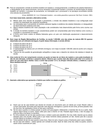 3


08 - Para se compreender a divisão do território brasileiro em estados e, consequentemente, a existência dos estados federados e
     a desigualdade de seu desenvolvimento, torna-se necessário compreender também o processo de transformação do espaço
     brasileiro em território, o processo de povoamento, as motivações que o provocaram e os percalços encontrados durante
     cinco séculos de povoamento.
                      (Fonte: ANDRADE, M. C. de. A Federação brasileira – uma análise geopolítica e geossocial. São Paulo: Contexto, 1999.)

    Com base nesse texto, assinale a alternativa correta.
    a)  Mesmo após cinco séculos de ocupação e povoamento, a divisão dos estados brasileiros e sua configuração atual
        resultam da implantação das capitanias hereditárias.
    b) As motivações para o povoamento do território estiveram ligadas à existência dos estados federados e à desigualdade
        de desenvolvimento existente entre eles.
    c) Alguns estados brasileiros têm maior população e são considerados mais desenvolvidos pela forma como ocorreu sua
        divisão.
    *d) A divisão do território brasileiro e suas características podem ser compreendidas pela forma histórica como ocorreu a
        ocupação e o povoamento do espaço.
    e) A forma como foram criados os estados federados gerou um país com distribuição populacional e desenvolvimento
        desiguais.

09 - Num mapa da Região Metropolitana de Curitiba, na escala 1:250.000, uma das pistas da rodovia BR-116 aparece
     desenhada com um milímetro de largura. A partir dessa informação, é correto afirmar:
    a)  A largura da pista é de 20 m.
    b)  A largura da pista é de 15 m.
    c)  A largura da pista é de 25 m.
    d)  A representação da rodovia com um milímetro de largura, num mapa na escala 1:250.000, está de acordo com a largura
        real da rodovia.
    *e) Trata-se de uma questão de generalização cartográfica e nesse caso o desenho da rodovia não obedece à relação de
        escala.

10 - Uma corda de 3,9 m de comprimento conecta um ponto na base de um bloco de madeira a uma polia localizada no
     alto de uma elevação, conforme o esquema abaixo. Observe que o ponto mais alto dessa polia está 1,5 m acima do
     plano em que esse bloco desliza. Caso a corda seja puxada 1,4 m, na direção indicada abaixo, a distância x que o
     bloco deslizará será de:
                                                 1,4 m
     a) 1,0 m.
     b) 1,3 m.
     *c) 1,6 m.                                                                3,9 m
     d) 1,9 m.                                   1,5 m
     e) 2,1 m.



                                                                                                              x
11 - Assinale a alternativa que apresenta a história que melhor se adapta ao gráfico.

                                             distância
                                             de casa




                                                                                     tempo


    a)  Assim que saí de casa lembrei que deveria ter enviado um documento para um cliente por e-mail. Resolvi voltar e
        cumprir essa tarefa. Aproveitei para responder mais algumas mensagens e, quando me dei conta, já havia passado mais
        de uma hora. Saí apressada e tomei um táxi para o escritório.
    *b) Saí de casa e quando vi o ônibus parado no ponto corri para pegá-lo. Infelizmente o motorista não me viu e partiu. Após
        esperar algum tempo no ponto, resolvi voltar para casa e chamar um táxi. Passado algum tempo, o táxi me pegou na
        porta de casa e me deixou no escritório.
    c) Eu tinha acabado de sair de casa quando tocou o celular e parei para atendê-lo. Era meu chefe, dizendo que eu estava
        atrasado para uma reunião. Minha sorte é que nesse momento estava passando um táxi. Acenei para ele e poucos
        minutos depois eu já estava no escritório.
    d) Tinha acabado de sair de casa quando o pneu furou. Desci do carro, troquei o pneu e finalmente pude ir para o trabalho.
    e) Saí de casa sem destino – estava apenas com vontade de andar. Após ter dado umas dez voltas na quadra, cansei e
        resolvi entrar novamente em casa.
 