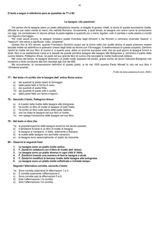 30


O texto a seguir é referência para as questões de 77 a 80.


                                                           Le lasagne, che passione!

    Chi pensa che le lasagne siano un piatto abbastanza recente, si sbaglia di grosso, infatti, la storia di questa buonissima ricetta,
affonda le sue radici niente di meno che nell’età Romana. Ovviamente, a quel tempo, le lasagne non erano come le conosciamo
noi oggi, ma consistevano in alcune strisce di pasta tagliata a quadrotti più o meno regolari, cotti in pentola o sulla piastra e conditi
con legumi e formaggio.
    Per molti secoli ancora, le lasagne rimasero quelle inventate dagli Etruschi o dai Romani e venivano chiamate “lasana” o
“lasanum” che stava a significare “vaso, recipiente”.
    Questo fino al XIV secolo, quando Francesco Zambrini scoprì per la prima volta che quelle strisce di pasta potevano essere
lasciate intatte ed addirittura si potevano creare degli strati da farcire con il formaggio. A testimonianza di questa scoperta, Zambrini
riportò la ricetta nel suo libro di cucina e, a quanto pare, ebbe un enorme successo visto che da quel giorno le lasagne furono a
strati. Non si sa esattamente come si è passati da queste primitive lasagne alla lasagne alla Bolognese e, nemmeno il padre della
cucina italiana, Pellegrino Artusi, ne parla nel suo grande libro di cucina che raccoglie le ricette tradizionali italiane.
    Nel corso del tempo, le lasagne divennero un piatto molto popolare ed amato, grazie anche ad alcuni ristoranti Bolognesi che
iniziarono a farle conoscere alla loro clientela agli inizi del 900.
    Ma sicuramente, la consacrazione definitiva di questo piatto, si ha nel 1935 quando Paolo Monelli lo cita nel suo libro il
“Ghiottone errante”.
                                                                                                    (Tratto da www.pastaround.com, 2009.)

77 - Nel testo c’è scritto che le lasagne dell’ antica Roma erano:
     a)    dei quadrati di pasta ripieni di formaggio.
     b)    della pasta fatta in forma di vaso.
     c)    dei quadrati di pasta fritta.
     *d)   dei quadrati di pasta cotti e conditi.
     e)    della pasta fatta con farina e legumi.

78 - Secondo il testo, Pellegrino Artusi:
     a)    è il padre della ricetta delle lasagne alla bolognese.
     b)    ha scritto un libro di ricette di lasagne di tutta l’Italia.
     c)    ha scritto un libro sulla storia della pasta italiana.
     d)    non ha citato le lasagne nel suo libro di ricette.
     *e)   non spiega l’evoluzione delle lasagne nel suo libro.

79 - Nel testo si dice che:
     *a)   la popolarizzazione delle lasagne avvenne nel secolo passato.
     b)    il Ghiottone Errante è un libro di ricette di lasagne.
     c)    le lasagne si mangiano, in Italia, solamente a Bologna.
     d)    la ricetta delle lasagne non permette variazioni.
     e)    le lasagne sono essenzialmente un piatto da ristorante.
80 - Osserva le seguenti frasi:
     1.    Le lasagne sono un piatto molto antico.
     2.    F. Zambrini collaborò con il libro di ricette dell’ Artusi.
     3.    Le lasagne sono un piatto diverso in ogni città d’ Itália.
     4.    F. Zambrini inventò una maniera di fare le lasagne a strati.
     5.    F. Zambrini modificò la famosa ricette delle lasagne alla bolognese.
     6.    Le lasagne sono un piatto molto sofisticato e richiede tempo.
     Segnala l’alternativa corretta, secondo il testo:
     *a)   Sono corrette solamente le affermazioni 1 e 4.
     b)    È corretta solamente l’affermazione 2.
     c)    Sono corrette solo le affermazioni 5 e 6.
     d)    Solo l’affermazione 1 è corretta.
     e)    Solo l’affermazione 3 è corretta.
 