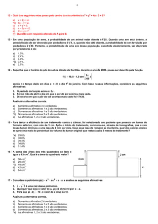 4



12 - Qual das seguintes retas passa pelo centro da circunferência x2 + y2 + 4y - 3 = 0?
    a)     x + 2y = 4.
    *b)    5x – y = 2.
    c)     x + y = 0.
    d)     x – 5y = –2.
    e)     2x + y = 7.
    (*)   Questão com resposta alterada de A para B.

13 - Em uma população de aves, a probabilidade de um animal estar doente é 1 25 . Quando uma ave está doente, a
     probabilidade de ser devorada por predadores é 1 4 , e, quando não está doente, a probabilidade de ser devorada por
     predadores é 1 40. Portanto, a probabilidade de uma ave dessa população, escolhida aleatoriamente, ser devorada
     por predadores é de:
    a)    1,0%.
    b)    2,4%.
    c)    4,0%.
    *d)   3,4%.
    e)    2,5%.

14 - Suponha que o horário do pôr do sol na cidade de Curitiba, durante o ano de 2009, possa ser descrito pela função
                                                                           2π 
                                                  f(t) = 18, 8 − 1, 3 sen     t
                                                                           365 

    sendo t o tempo dado em dias e t = 0 o dia 1o de janeiro. Com base nessas informações, considere as seguintes
    afirmativas:
    1. O período da função acima é 2π .
    2. Foi no mês de abril o dia em que o pôr do sol ocorreu mais cedo.
    3. O horário em que o pôr do sol ocorreu mais cedo foi 17h30.
    Assinale a alternativa correta.
    a)    Somente a afirmativa 3 é verdadeira.
    b)    Somente as afirmativas 1 e 2 são verdadeiras.
    c)    Somente as afirmativas 1 e 3 são verdadeiras.
    *d)   Somente as afirmativas 2 e 3 são verdadeiras.
    e)    As afirmativas 1, 2 e 3 são verdadeiras.

15 - Para testar a eficiência de um tratamento contra o câncer, foi selecionado um paciente que possuía um tumor de
     formato esférico, com raio de 3 cm. Após o início do tratamento, constatou-se, através de tomografias, que o raio
     desse tumor diminuiu a uma taxa de 2 mm por mês. Caso essa taxa de redução se mantenha, qual dos valores abaixo
     se aproxima mais do percentual do volume do tumor original que restará após 5 meses de tratamento?
    *a)   29,6%
    b)    30,0%
    c)    30,4%
    d)    30,8%
    e)    31,4%

16 - A soma das áreas dos três quadrados ao lado é
     igual a 83 cm2. Qual é a área do quadrado maior?                                            2 cm
                  2
    a)    36 cm                                                     4 cm
    b)    20 cm2
    *c)   49 cm2
    d)    42 cm2                                                                                                    x
    e)    64 cm2



17 - Considere o polinômio p(x) = x 3 − ax 2 + x − a e analise as seguintes afirmativas:

    1. i = −1 é uma raiz desse polinômio.
    2. Qualquer que seja o valor de a, p(x) é divisível por x − a .
    3. Para que p(−2) = −10 , o valor de a deve ser 0.

    Assinale a alternativa correta.
    a)    Somente a afirmativa 2 é verdadeira.
    b)    Somente as afirmativas 1 e 2 são verdadeiras.
    c)    Somente as afirmativas 1 e 3 são verdadeiras.
    d)    Somente as afirmativas 2 e 3 são verdadeiras.
    *e)   As afirmativas 1, 2 e 3 são verdadeiras.
 
