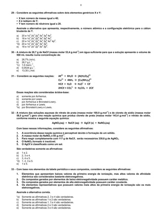 9


29 - Considere as seguintes afirmativas sobre dois elementos genéricos X e Y:

         X tem número de massa igual a 40;
         X é isóbaro de Y;
         Y tem número de nêutrons igual a 20.
    Assinale a alternativa que apresenta, respectivamente, o número atômico e a configuração eletrônica para o cátion
    bivalente de Y.
    a)     20 e 1s2 2s2 2p6 3s2 3p6 4s2.
                  2   2   6   2   6   2
    b)     18 e 1s 2s 2p 3s 3p 4s .
    c)     20 e 1s 2s 2p 3s 3p 4s2 4p2.
                  2   2   6   2   6
                  2   2   6   2   6
    *d)    20 e 1s 2s 2p 3s 3p .
                  2   2   6   2   6
    e)     18 e 1s 2s 2p 3s 3p .

30 - A mistura de 26,7 g de NaCℓ (massa molar 53,4 g.mol-1) em água suficiente para que a solução apresente o volume de
     500 mL resulta numa concentração de:
    a)     26,7% (m/v).
    b)     26,7 g.L-1.
                     -1
    *c)    1,0 mol.L .
    d)     0,0534 g.L-1.
    e)     13,35 L.mol.

31 - Considere as seguintes reações:         Aℓ3+ + 6H2O        [Al(H2O)6]3+
                                                  2+
                                             Cu        + 4NH3   [Cu(NH3)4]2+
                                             HCℓ + H2O          H3O+ + Cℓ-
                                             2HCℓ + CO32-       H2CO3 + 2Cℓ-
    Essas reações são consideradas ácidos-base:
    a)     somente por Arrhenius.
    b)     somente por Lewis.
    c)     por Arrhenius e Bronsted-Lowry.
    d)     por Arrhenius e Lewis.
    *e)    por Bronsted-Lowry e Lewis.

32 - A mistura das soluções aquosas de nitrato de prata (massa molar 169,9 g.mol-1) e de cloreto de sódio (massa molar
     58,5 g.mol-1) gera uma reação química que produz cloreto de prata (massa molar 143,4 g.mol-1) e nitrato de sódio,
     conforme mostra a seguinte equação química:
                                      AgNO3(aq) + NaCℓ (aq)           AgCℓ (s) + NaNO3(aq)

    Com base nessas informações, considere as seguintes afirmativas:
    1.     A ocorrência dessa reação química é perceptível devido à formação de um sólido.
    2.     A massa molar do NaNO3 é 85 g.mol-1.
    3.     Para reagir completamente com 117 g de NaCℓ, serão necessários 339,8 g de AgNO3.
    4.     O NaNO3 formado é insolúvel.
    5.     O AgCℓ é classificado como um sal.
    São verdadeiras somente as afirmativas:
    a)     1 e 2.
    b)     2, 3 e 4.
    c)     3, 4 e 5.
    *d)    1, 2, 3 e 5.
    e)     1 e 5.

33 - Com base nos elementos da tabela periódica e seus compostos, considere as seguintes afirmativas:
    1.     Elementos que apresentam baixos valores da primeira energia de ionização, mas altos valores de afinidade
           eletrônica são considerados bastante eletronegativos.
    2.     Os compostos gerados por elementos de baixa eletronegatividade possuem caráter metálico.
    3.     Os compostos gerados por elementos de alta eletronegatividade possuem caráter covalente.
    4.     Os elementos representativos que possuem valores mais altos da primeira energia de ionização são os mais
           eletronegativos.
    Assinale a alternativa correta.
    *a)    Somente as afirmativas 2, 3 e 4 são verdadeiras.
    b)     Somente as afirmativas 1 e 2 são verdadeiras.
    c)     Somente as afirmativas 1, 3 e 4 são verdadeiras.
    d)     Somente as afirmativas 2 e 3 são verdadeiras.
    e)     Somente as afirmativas 3 e 4 são verdadeiras.
 