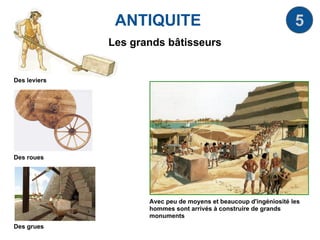 ANTIQUITE 5
Les grands bâtisseurs
Avec peu de moyens et beaucoup d'ingéniosité les
hommes sont arrivés à construire de grands
monuments
Des leviers
Des roues
Des grues
 