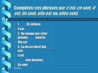 8/27/2023
Complétez ces phrases par c’est, ce sont, il
est, ils sont, elle est ou elles sont.
 1. ___ M. Leblanc.
 C’est
 2. Ne mange pas cette
pomme. ___ pourrie.
 Elle est
 3. La vie est dure! Oui, ___
vrai.
 c’est
 ____ mes lunettes.
 Ce sont
 