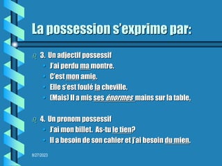 8/27/2023
La possession s’exprime par:
 3. Un adjectif possessif
• J’ai perdu ma montre.
• C’est mon amie.
• Elle s’est foulé la cheville.
• (Mais) Il a mis ses énormes mains sur la table.
 4. Un pronom possessif
• J’ai mon billet. As-tu le tien?
• Il a besoin de son cahier et j’ai besoin du mien.
 