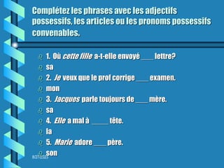 8/27/2023
Complétez les phrases avec les adjectifs
possessifs, les articles ou les pronoms possessifs
convenables.
 1. Où cette fille a-t-elle envoyé ___ lettre?
 sa
 2. Je veux que le prof corrige ___ examen.
 mon
 3. Jacques parle toujours de ___ mère.
 sa
 4. Elle a mal à ____ tête.
 la
 5. Marie adore ___ père.
 son
 