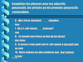 8/27/2023
Complétez les phrases avec les adjectifs
possessifs, les articles ou les pronoms possessifs
convenables.
 6. Mes frères nettoient ____ chambre.
 leur
 7. Où a-t-elle laissé ___ écharpe?
 son
 8. Tu prends mes livres au lieu de tes livres!
 des tiens
 9. Je pense à mon petit ami et elle pense à son petit ami.
 au sien
 10. Notre maison est plus moderne que leur maison.
 la leur
 