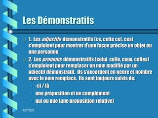 8/27/2023
Les Démonstratifs
 1. Les adjectifs démonstratifs (ce, cette cet, ces)
s’emploient pour montrer d’une façon précise un objet ou
une personne.
 2. Les pronoms démonstratifs (celui, celle, ceux, celles)
s’emploient pour remplacer un nom modifié par un
adjectif démonstratif. Ils s’accordent en genre et nombre
avec le nom remplacé. Ils sont toujours suivis de:
• -ci / là
• une préposition et un complément
• qui ou que (une proposition relative)
 