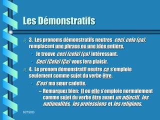 8/27/2023
Les Démonstratifs
 3. Les pronoms démonstratifs neutres ceci, cela (ça),
remplacent une phrase ou une idée entière.
• Je trouve ceci (cela) (ça) intéressant.
• Ceci (Cela) (Ça) vous fera plaisir.
 4. Le pronom démonstratif neutre ce s’emploie
seulement comme sujet du verbe être.
• C’est ma sœur cadette.
– Remarquez bien: Il ou elle s’emploie normalement
comme sujet du verbe être avant un adjectif, les
nationalités, les professions et les religions.
 