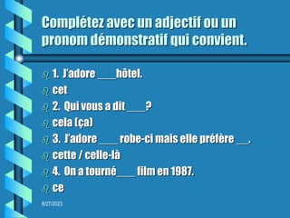 8/27/2023
Complétez avec un adjectif ou un
pronom démonstratif qui convient.
 1. J’adore ___hôtel.
 cet
 2. Qui vous a dit ___?
 cela (ça)
 3. J’adore ___ robe-ci mais elle préfère __.
 cette / celle-là
 4. On a tourné___ film en 1987.
 ce
 