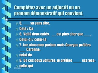8/27/2023
Complétez avec un adjectif ou un
pronom démonstratif qui convient.
 5. ___ va sans dire.
 Cela / Ça
 6. Voilà deux cafés. __ est plus cher que ___.
 Celui-ci / celui-là
 7. Luc aime mon parfum mais Georges préfère
___ Caroline.
 celui de
 8. De ces deux voitures, je préfère ____ est rose.
 celle qui
 