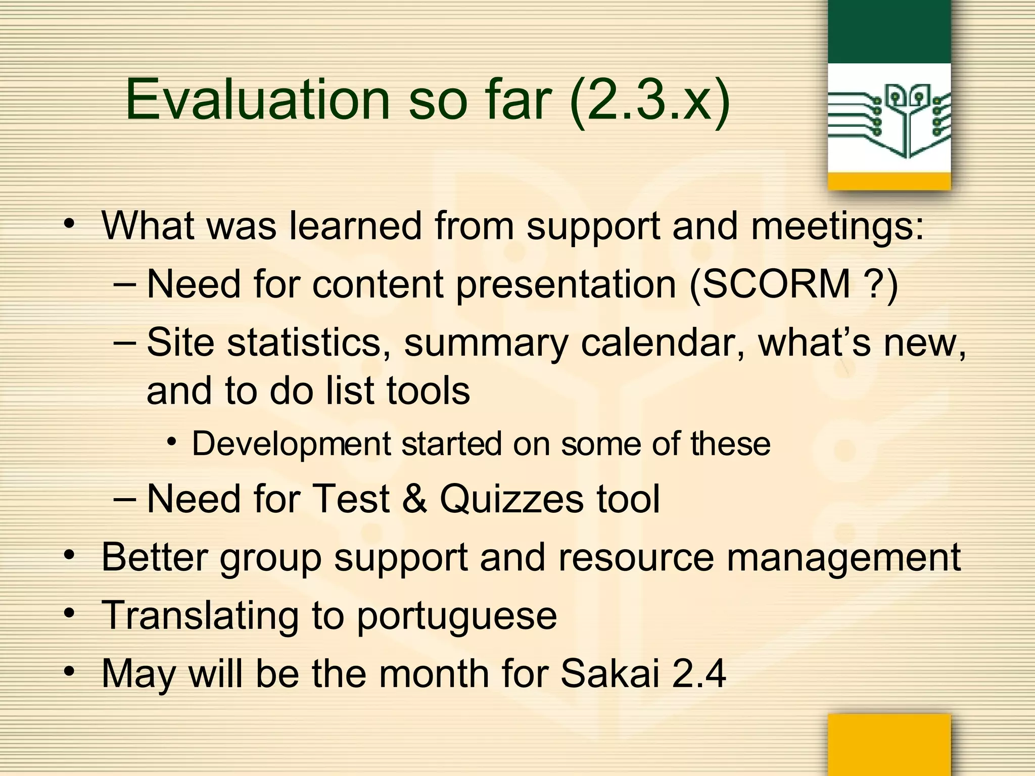 Evaluation so far (2.3.x) What was learned from support and meetings: Need for content presentation (SCORM ?) Site statistics, summary calendar, what’s new, and to do list tools Development started on some of these Need for Test & Quizzes tool Better group support and resource management Translating to portuguese May will be the month for Sakai 2.4 