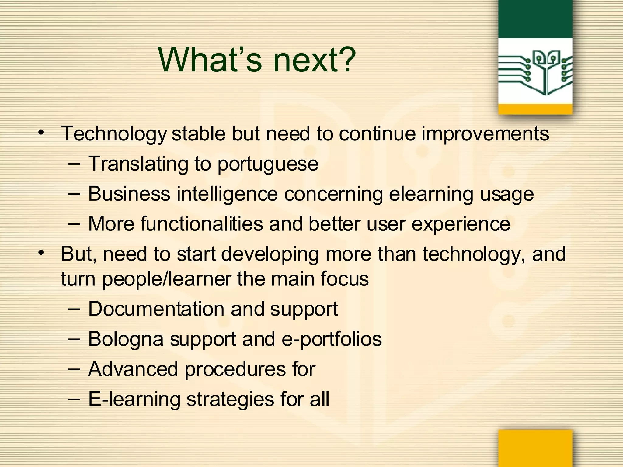 What’s next? Technology stable but need to continue improvements Translating to portuguese Business intelligence concerning elearning usage More functionalities and better user experience But, need to start developing more than technology, and turn people/learner the main focus Documentation and support Bologna support and e-portfolios Advanced procedures for  E-learning strategies for all 