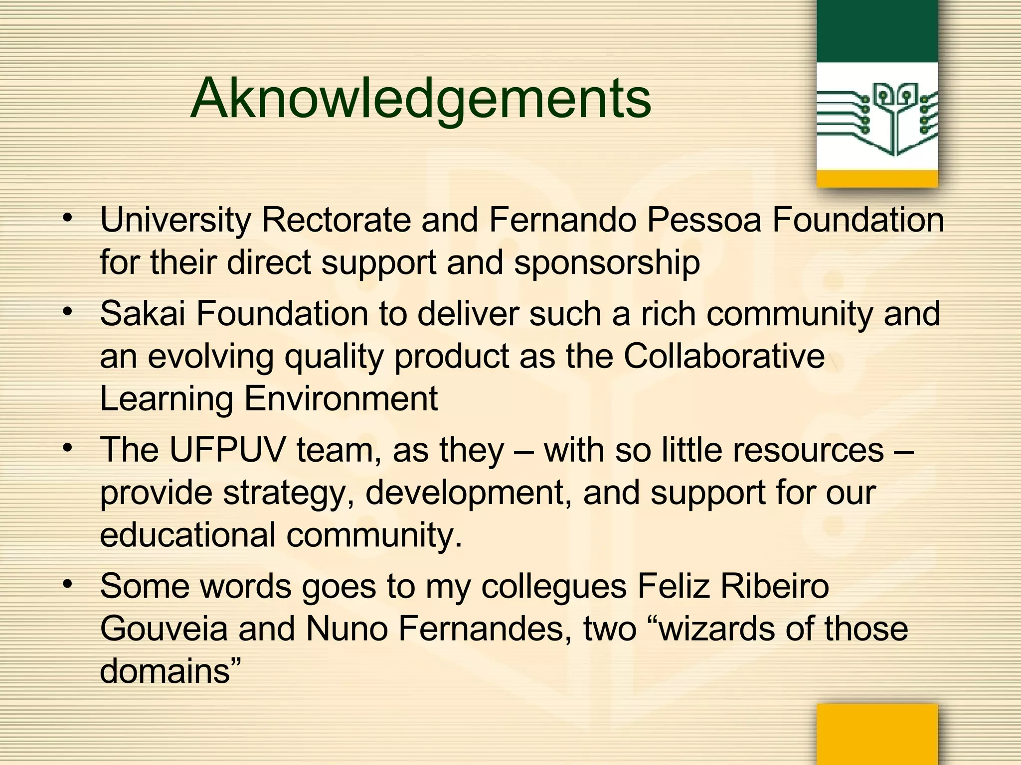 Aknowledgements University Rectorate and Fernando Pessoa Foundation for their direct support and sponsorship Sakai Foundation to deliver such a rich community and an evolving quality product as the Collaborative Learning Environment The UFPUV team, as they – with so little resources – provide strategy, development, and support for our educational community.  Some words goes to my collegues Feliz Ribeiro Gouveia and Nuno Fernandes, two “wizards of those domains” 