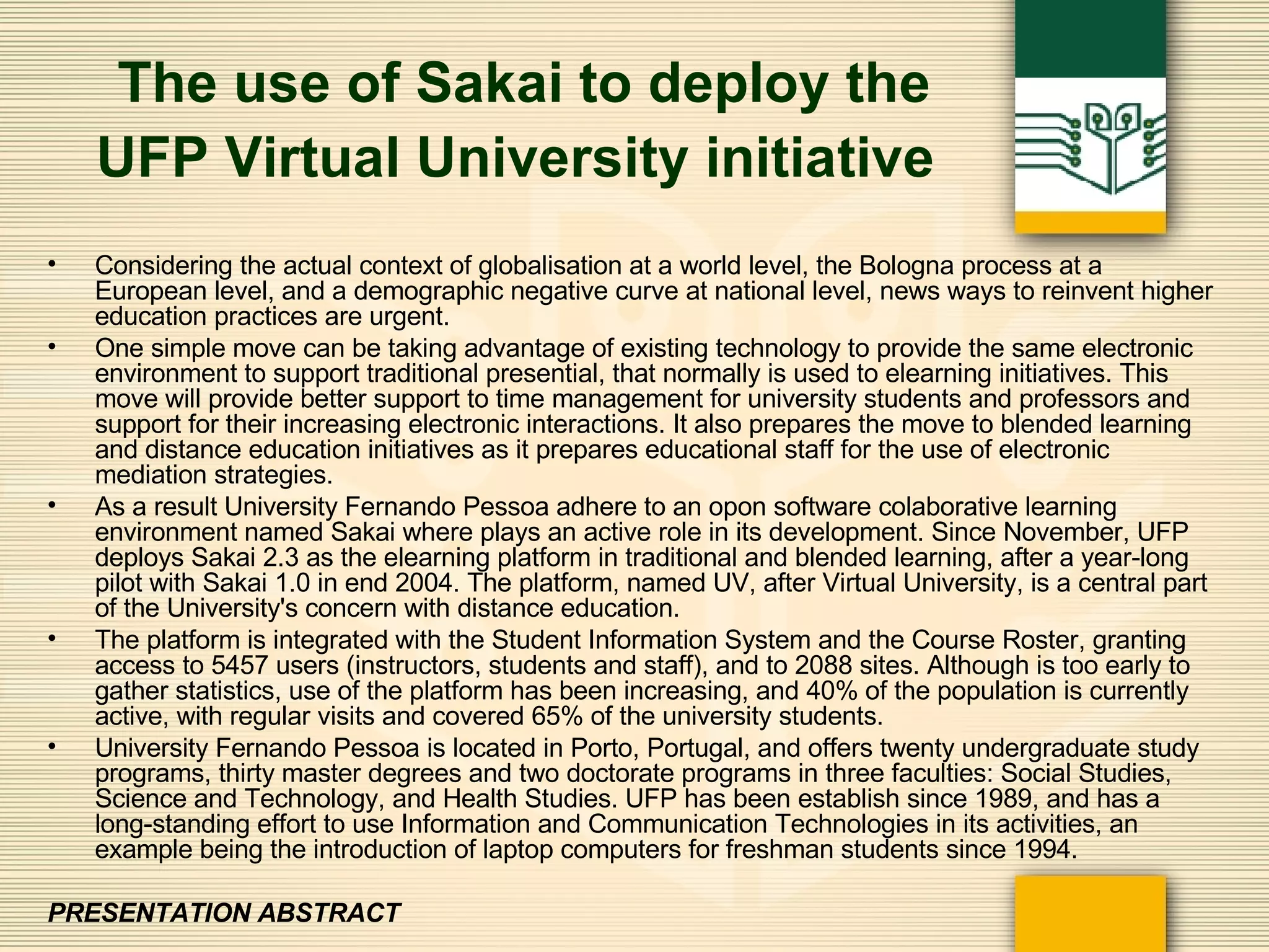 The use of Sakai to deploy the UFP Virtual University initiative   Considering the actual context of globalisation at a world level, the Bologna process at a European level, and a demographic negative curve at national level, news ways to reinvent higher education practices are urgent. One simple move can be taking advantage of existing technology to provide the same electronic environment to support traditional presential, that normally is used to elearning initiatives. This move will provide better support to time management for university students and professors and support for their increasing electronic interactions. It also prepares the move to blended learning and distance education initiatives as it prepares educational staff for the use of electronic mediation strategies. As a result University Fernando Pessoa adhere to an opon software colaborative learning environment named Sakai where plays an active role in its development. Since November, UFP deploys Sakai 2.3 as the elearning platform in traditional and blended learning, after a year-long pilot with Sakai 1.0 in end 2004. The platform, named UV, after Virtual University, is a central part of the University's concern with distance education. The platform is integrated with the Student Information System and the Course Roster, granting access to 5457 users (instructors, students and staff), and to 2088 sites. Although is too early to gather statistics, use of the platform has been increasing, and 40% of the population is currently active, with regular visits and covered 65% of the university students. University Fernando Pessoa is located in Porto, Portugal, and offers twenty undergraduate study programs, thirty master degrees and two doctorate programs in three faculties: Social Studies, Science and Technology, and Health Studies. UFP has been establish since 1989, and has a long-standing effort to use Information and Communication Technologies in its activities, an example being the introduction of laptop computers for freshman students since 1994.   PRESENTATION ABSTRACT 