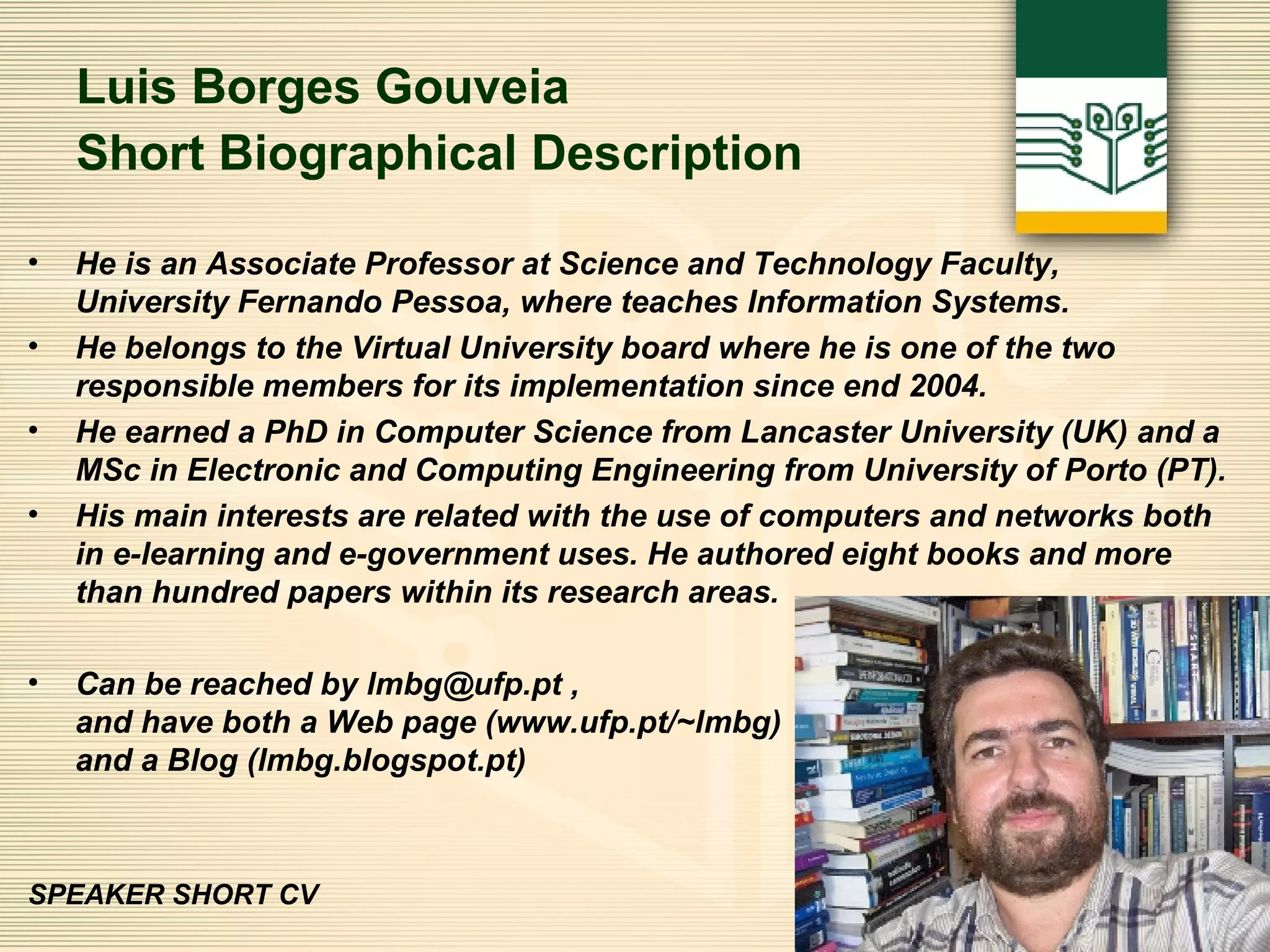 Luis Borges Gouveia Short Biographical Description   He is an Associate Professor at Science and Technology Faculty,  University Fernando Pessoa, where teaches Information Systems.  He belongs to the Virtual University board where he is one of the two responsible members for its implementation since end 2004.  He earned a PhD in Computer Science from Lancaster University (UK) and a MSc in Electronic and Computing Engineering from University of Porto (PT).  His main interests are related with the use of computers and networks both in e-learning and e-government uses. He authored eight books and more than hundred papers within its research areas. Can be reached by lmbg@ufp.pt ,  and have both a Web page (www.ufp.pt/~lmbg)  and a Blog (lmbg.blogspot.pt)   SPEAKER SHORT CV 
