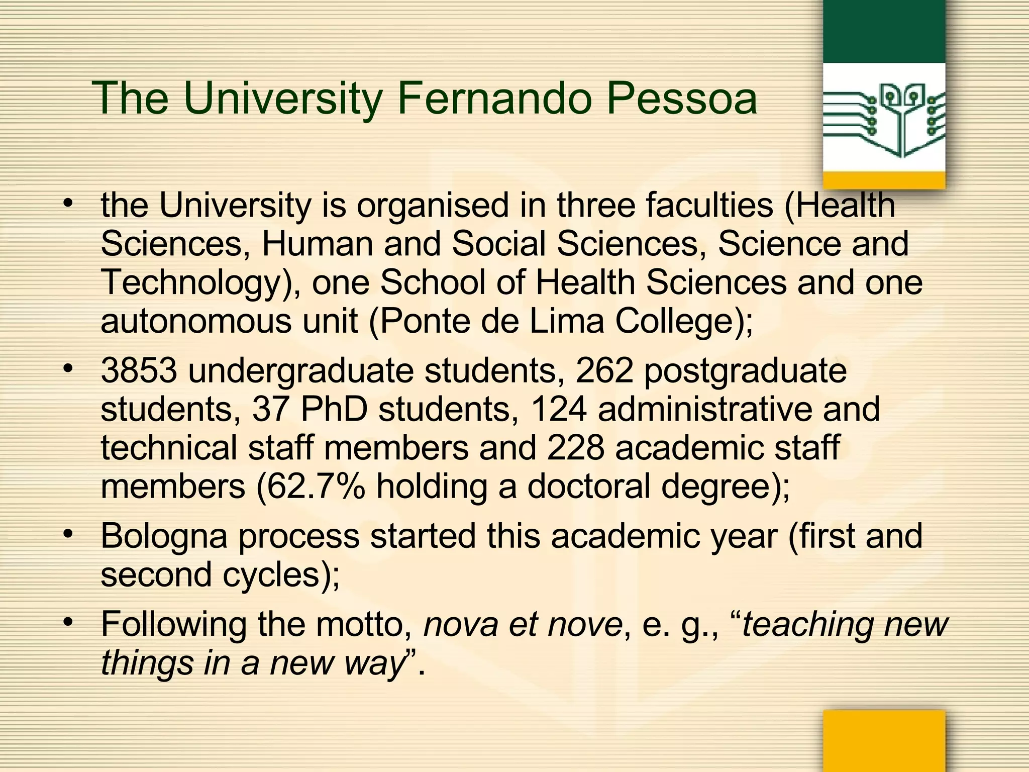 The University Fernando Pessoa the University is organised in three faculties (Health Sciences, Human and Social Sciences, Science and Technology), one School of Health Sciences and one autonomous unit (Ponte de Lima College);  3853 undergraduate students, 262 postgraduate students, 37 PhD students, 124 administrative and technical staff members and 228 academic staff members (62.7% holding a doctoral degree); Bologna process started this academic year (first and second cycles); Following the motto,  nova et nove , e. g., “ teaching new things in a new way ”. 