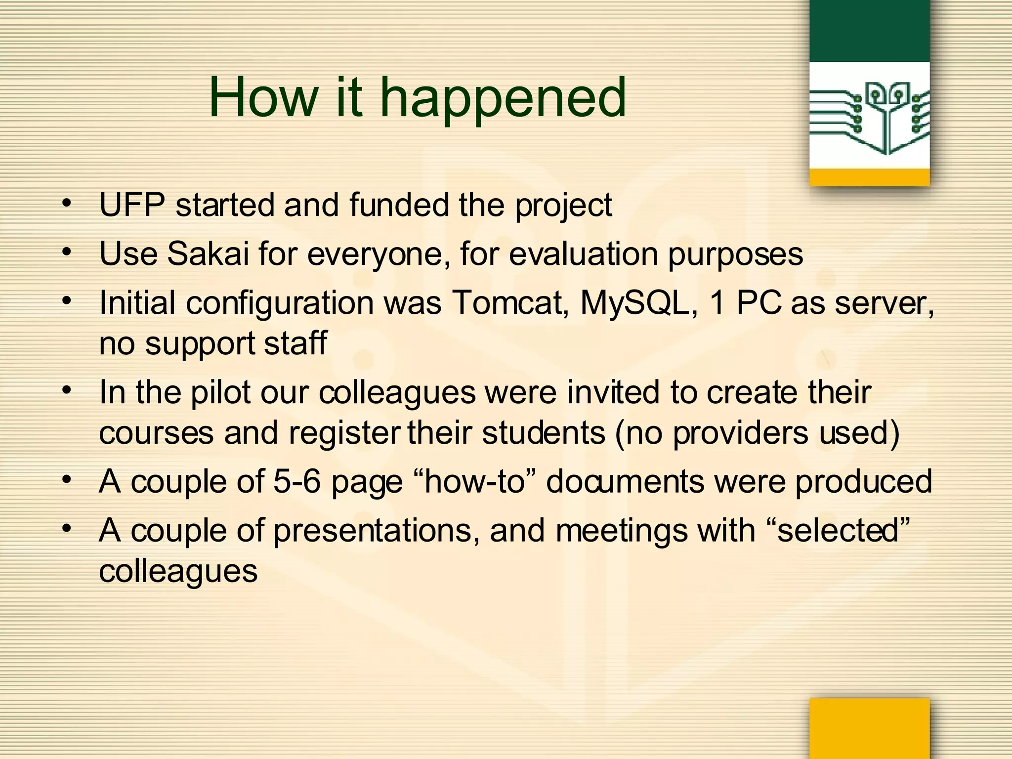 How it happened UFP started and funded the project Use Sakai for everyone, for evaluation purposes Initial configuration was Tomcat, MySQL, 1 PC as server, no support staff In the pilot our colleagues were invited to create their courses and register their students (no providers used) A couple of 5-6 page “how-to” documents were produced A couple of presentations, and meetings with “selected” colleagues 