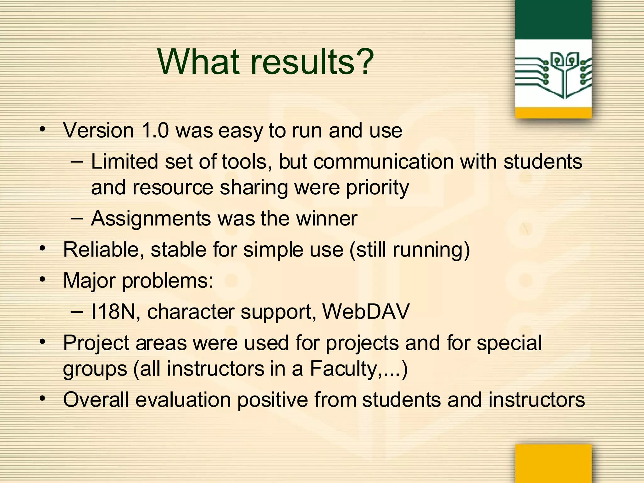 What results? Version 1.0 was easy to run and use Limited set of tools, but communication with students and resource sharing were priority Assignments was the winner Reliable, stable for simple use (still running) Major problems: I18N, character support, WebDAV Project areas were used for projects and for special groups (all instructors in a Faculty,...) Overall evaluation positive from students and instructors 