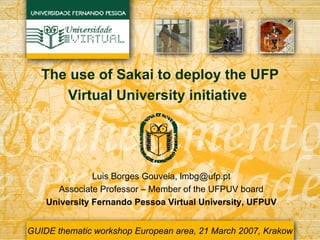 The use of Sakai to deploy the UFP Virtual University initiative   Luis Borges Gouveia, lmbg@ufp.pt Associate Professor – Member of the UFPUV board University Fernando Pessoa Virtual University, UFPUV GUIDE thematic workshop European area, 21 March 2007, Krakow 