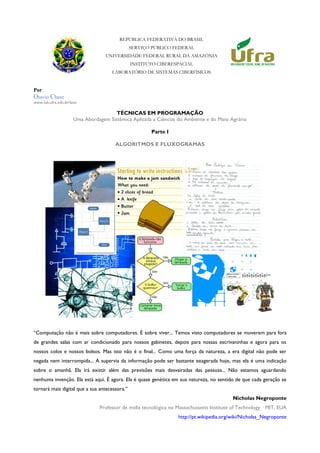 REPÚBLICA FEDERATIVA DO BRASIL
SERVIÇO PÚBLICO FEDERAL
UNIVERSIDADE FEDERAL RURAL DA AMAZÔNIA
INSTITUTO CIBERESPACIAL
LABORATÓRIO DE SISTEMAS CIBERFÍSICOS
Por
Otavio Chase
www.lab.ufra.edu.br/lasic
TÉCNICAS EM PROGRAMAÇÃO
Uma Abordagem Sistêmica Aplicada a Ciências do Ambiente e do Meio Agrário
Parte I
ALGORITMOS E FLUXOGRAMAS
“Computação não é mais sobre computadores. É sobre viver... Temos visto computadores se moverem para fora
de grandes salas com ar condicionado para nossos gabinetes, depois para nossas escrivaninhas e agora para os
nossos colos e nossos bolsos. Mas isto não é o final... Como uma força da natureza, a era digital não pode ser
negada nem interrompida... A supervia da informação pode ser bastante exagerada hoje, mas ela é uma indicação
sobre o amanhã. Ela irá existir além das previsões mais desvairadas das pessoas... Não estamos aguardando
nenhuma invenção. Ela está aqui. É agora. Ela é quase genética em sua natureza, no sentido de que cada geração se
tornará mais digital que a sua antecessora.”
Nicholas Negroponte
Professor de mídia tecnológica no Massachussetts Institute of Technology · MIT, EUA
http://pt.wikipedia.org/wiki/Nicholas_Negroponte
 