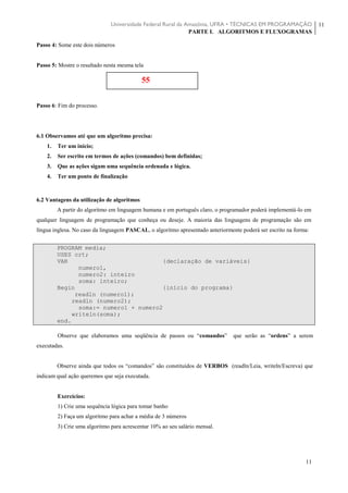 Universidade Federal Rural da Amazônia, UFRA • TÉCNICAS EM PROGRAMAÇÃO
PARTE I. ALGORITMOS E FLUXOGRAMAS
11
11
Passo 4: Some este dois números
Passo 5: Mostre o resultado nesta mesma tela
Passo 6: Fim do processo.
6.1 Observamos até que um algoritmo precisa:
1. Ter um início;
2. Ser escrito em termos de ações (comandos) bem definidas;
3. Que as ações sigam uma sequência ordenada e lógica.
4. Ter um ponto de finalização
6.2 Vantagens da utilização de algoritmos
A partir do algoritmo em linguagem humana e em português claro, o programador poderá implementá-lo em
qualquer linguagem de programação que conheça ou deseje. A maioria das linguagens de programação são em
língua inglesa. No caso da linguagem PASCAL, o algoritmo apresentado anteriormente poderá ser escrito na forma:
PROGRAM media;
USES crt;
VAR {declaração de variáveis}
numero1,
numero2: inteiro
soma: inteiro;
Begin {início do programa}
readln (numero1);
readln (numero2);
soma:= numero1 + numero2
writeln(soma);
end.
Observe que elaboramos uma seqüência de passos ou “comandos” que serão as “ordens” a serem
executadas.
Observe ainda que todos os “comandos” são constituídos de VERBOS (readln/Leia, writeln/Escreva) que
indicam qual ação queremos que seja executada.
Exercícios:
1) Crie uma sequência lógica para tomar banho
2) Faça um algoritmo para achar a média de 3 números
3) Crie uma algoritmo para acrescentar 10% ao seu salário mensal.
55
 