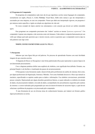 Universidade Federal Rural da Amazônia, UFRA • TÉCNICAS EM PROGRAMAÇÃO
PARTE I. ALGORITMOS E FLUXOGRAMAS
12
12
6.3 Programas de Computador
Os programas de computadores nada mais são do que algoritmos escritos numa linguagem de computador,
normalmente em inglês, (Pascal, C, Cobol, Fortran, Visual Basic, Delhi entre outras) e que são interpretados e
executados por uma máquina, no caso um computador. Notem que dada esta interpretação rigorosa, um programa é
por natureza muito específico e rígido em relação aos algoritmos da vida real.
No nosso exemplo do tópico anterior nos antecipamos a este conceito que deverá ser melhor entendido
agora.
Para programar um computador precisamos dar “ordens” escritas ao mesmo “p-a-s-s-o a p-a-s-s-o”. Um
computador é apenas uma máquina e não raciocina como nós humanos. Cada ordem é composta basicamente por um
verbo que indique qual ação queremos que o mesmo execute, assim se queremos que o computador escreva algo na
tela podemos usar algo como:
WRITE (‘ESTOU ESCREVENDO ALGO NA TELA’)
7. Fluxograma
Sabemos que uma figura fala por mil palavras. No processo de aprendizado fixamos com mais facilidade
imagens do que conceitos escritos.
O diagrama de blocos ou fluxograma é uma forma padronizada eficaz para representar os passos lógicos de
um determinado processamento.
Com o diagrama podemos definir uma seqüência de símbolos, com significado bem definido. Portanto, sua
principal função é a de facilitar a visualização dos passos de um processamento
O fluxograma é uma ferramenta usada e desenvolvida pelos profissionais de análise de sistemas, bem como,
por alguns profissionais de Organização, Sistemas e Métodos. Tem como finalidade descrever o fluxo seja manual ou
mecânico, especificando os suportes usados para os dados e informações. Usa símbolos convencionais, permitindo
poucas variações. Representado por alguns desenhos geométricos básicos, os quais indicarão os símbolos de entrada
de dados, do processamento dedados e da saída de dados, acompanhados dos procedimentos requeridos pelo analista
de sistemas e a serem realizados pelo programador por meio do desenvolvimento do raciocínio lógico, o qual deverá
solucionar o problema do programa a ser processado pelo computador.
È uma ferramenta de uso em diversas áreas do conhecimento humano, por traduzir em formato gráfico
algum procedimento ou norma.
 