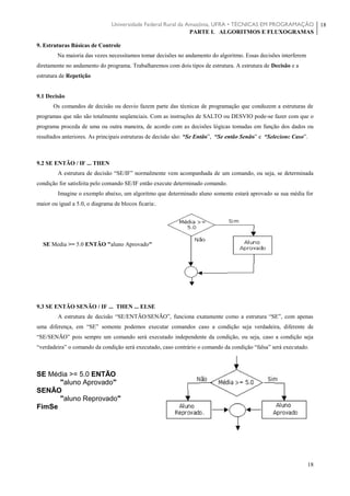 Universidade Federal Rural da Amazônia, UFRA • TÉCNICAS EM PROGRAMAÇÃO
PARTE I. ALGORITMOS E FLUXOGRAMAS
18
18
9. Estruturas Básicas de Controle
Na maioria das vezes necessitamos tomar decisões no andamento do algoritmo. Essas decisões interferem
diretamente no andamento do programa. Trabalharemos com dois tipos de estrutura. A estrutura de Decisão e a
estrutura de Repetição
9.1 Decisão
Os comandos de decisão ou desvio fazem parte das técnicas de programação que conduzem a estruturas de
programas que não são totalmente seqüenciais. Com as instruções de SALTO ou DESVIO pode-se fazer com que o
programa proceda de uma ou outra maneira, de acordo com as decisões lógicas tomadas em função dos dados ou
resultados anteriores. As principais estruturas de decisão são: “Se Então”, “Se então Senão” e “Selecione Caso”.
9.2 SE ENTÃO / IF ... THEN
A estrutura de decisão “SE/IF” normalmente vem acompanhada de um comando, ou seja, se determinada
condição for satisfeita pelo comando SE/IF então execute determinado comando.
Imagine o exemplo abaixo, um algoritmo que determinado aluno somente estará aprovado se sua média for
maior ou igual a 5.0, o diagrama de blocos ficaria:.
SE Media >= 5.0 ENTÃO "aluno Aprovado"
9.3 SE ENTÃO SENÃO / IF ... THEN ... ELSE
A estrutura de decisão “SE/ENTÃO/SENÃO”, funciona exatamente como a estrutura “SE”, com apenas
uma diferença, em “SE” somente podemos executar comandos caso a condição seja verdadeira, diferente de
“SE/SENÃO” pois sempre um comando será executado independente da condição, ou seja, caso a condição seja
“verdadeira” o comando da condição será executado, caso contrário o comando da condição “falsa” será executado.
SE Média >= 5.0 ENTÃO
"aluno Aprovado"
SENÃO
"aluno Reprovado"
FimSe
 
