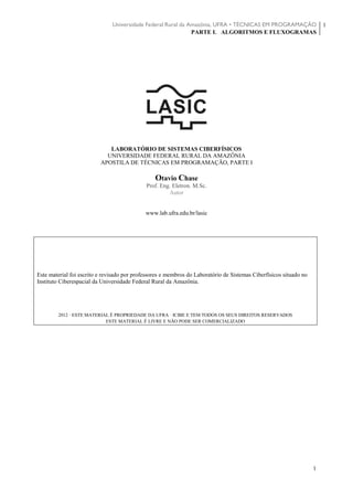 Universidade Federal Rural da Amazônia, UFRA • TÉCNICAS EM PROGRAMAÇÃO
PARTE I. ALGORITMOS E FLUXOGRAMAS
1
1
LABORATÓRIO DE SISTEMAS CIBERFÍSICOS
UNIVERSIDADE FEDERAL RURAL DA AMAZÔNIA
APOSTILA DE TÉCNICAS EM PROGRAMAÇÃO, PARTE I
Otavio Chase
Prof. Eng. Eletron. M.Sc.
Autor
www.lab.ufra.edu.br/lasic
Este material foi escrito e revisado por professores e membros do Laboratório de Sistemas Ciberfísicos situado no
Instituto Ciberespacial da Universidade Federal Rural da Amazônia.
2012 · ESTE MATERIAL É PROPRIEDADE DA UFRA · ICIBE E TEM TODOS OS SEUS DIREITOS RESERVADOS
ESTE MATERIAL É LIVRE E NÃO PODE SER COMERCIALIZADO
 