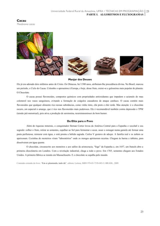 Universidade Federal Rural da Amazônia, UFRA • TÉCNICAS EM PROGRAMAÇÃO
PARTE I. ALGORITMOS E FLUXOGRAMAS
23
23
Cacau
Theobroma cacao
Manjar dos Deuses
Ele já era adorado dois milênios antes de Cristo. Os Olmecas, há 3.500 anos, atribuíam-lhe procedência divina. No Brasil, marcou
um período, o Ciclo do Cacau. Colombo o apresentou à Europa, e hoje, desse fruto, extrai-se a guloseima mais popular do planeta:
O Chocolate.
O cacau possui flavonoides, compostos químicos com propriedades antioxidantes que impedem o acúmulo do mau
colesterol nos vasos sanguíneos, evitando a formação de coágulos causadores de ataque cardíaco. O cacau contém mais
flavonoides que qualquer alimento rico nessas substâncias, como vinho tinto, chá preto e chá verde. Mas atenção: é o chocolate
escuro, em especial o amargo, que é rico nos flavonoides mais poderosos. Ele é recomendável também contra depressão e TPM
(tensão pré-menstrual), pois ativa a produção de serotonina, neurotransmissor do bom humor.
Da Elite para o Povo
Além de riquezas minerais, o conquistador Hernan Cortez levou da América Central para a Espanha o xocolatl e seu
segredo: colher o fruto, retirar as sementes, espalhar ao Sol para fermentar e secar, assar e esmagar numa gamela até formar uma
pasta perfumosa; misturar com água, e está pronta a bebida sagrada. Carlos V gostava de adoçar. A família real e os nobres se
apaixonam. Cozinhas de mosteiros viram “laboratórios” onde os monges aprimoram receitas. Chegam às barras e tabletes, para
dissolverem em água quente.
O chocolate, circunscrito aos mosteiros e aos salões da aristocracia, “foge” da Espanha e, em 1657, um francês abre a
primeira chocolateria em Londres. Com a revolução industrial, chega a todo o povo. Em 1765, sementes chegam aos Estados
Unidos. A primeira fábrica se instala em Massachusetts. E o chocolate se espalha pelo mundo.
Conteúdo extraído do livro: “Em se plantando, tudo dá”, editora: Leitura, ISBN 978-85-7358-883-5, BRASIL, 2009.
 