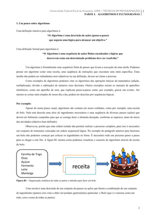 Universidade Federal Rural da Amazônia, UFRA • TÉCNICAS EM PROGRAMAÇÃO
PARTE I. ALGORITMOS E FLUXOGRAMAS
2
2
1. Um pouco sobre algoritmos
Uma definição intuitiva para algoritmos é:
“O Algoritmo é uma descrição de ações (passo-a-passo)
que seguem uma lógica para alcançar um objetivo.”
Uma definição formal para algoritmos é:
“O Algoritmo é uma sequência de ações finitas encadeadas e lógicas que
descrevem como um determinado problema deve ser resolvido.”
Um algoritmo é formalmente uma sequência finita de passos que levam a execução de uma tarefa. Podemos
pensar em algoritmo como uma receita, uma seqüência de instruções que executam uma meta específica. Estas
tarefas não podem ser redundantes nem subjetivas na sua definição, devem ser claras e precisas.
Como exemplos de algoritmos podemos citar os algoritmos das operações básicas da matemática (adição,
multiplicação, divisão e subtração) de números reais decimais. Outros exemplos seriam os manuais de aparelhos
eletrônicos, como um aparelho de som, que explicam passo-a-passo como, por exemplo, gravar um evento. Até
mesmo as coisas mais simples do nosso dia a dia, podem ser descritas por sequências lógicas.
Por exemplo:
Apesar do nome pouco usual, algoritmos são comuns em nosso cotidiano, como por exemplo, uma receita
de bolo. Nela está descrita uma série de ingredientes necessários e uma seqüência de diversos passos (ações) que
devem ser fielmente cumpridos para que se consiga fazer o alimento desejado, conforme se esperava, antes do início
das atividades (objetivo bem definido).
Observa-se, porém que uma ordem isolada não permite realizar o processo completo, para isso é necessário
um conjunto de instruções colocadas em ordem sequencial lógica. No exemplo do parágrafo anterior para fazermos
um bolo não podemos começar por colocar os ingredientes no forno. É necessário todo um processo passo a passo
para se chegar a este fim. A figura B1 mostra como podemos visualizar o conceito de algoritmos através da receita
de bolo:
Figura B1 – Organização sistêmica de todas as partes e métodos para fazer um bolo.
Uma receita é uma descrição de um conjunto de passos ou ações que fazem a combinação de um conjunto
de ingredientes (partes) com vista a obter um produto gastronômico particular: o Bolo (que é o sistema como um
todo, com a soma de todas as partes).
 