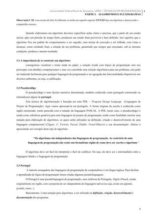 Universidade Federal Rural da Amazônia, UFRA • TÉCNICAS EM PROGRAMAÇÃO
PARTE I. ALGORITMOS E FLUXOGRAMAS
4
4
Observação I: SE a sua receita de bolo for diferente ou tenha um segredo especial, ENTÃO faça um algoritmo a descrevendo e
compartilhe conosco.
Quando elaboramos um algoritmo devemos especificar ações claras e precisas, que a partir de um estado
inicial, após um período de tempo finito, produzem um estado final previsível e bem definido. Isto significa que o
algoritmo fixa um padrão de comportamento a ser seguido, uma norma de execução a ser trilhada, com vistas a
alcançar, como resultado final, a solução de um problema, garantindo que sempre que executado, sob as mesmas
condições, produza o mesmo resultado.
3.1 A importância de se construir um algoritmo:
conseguimos visualizar e testar ainda no papel, a solução criada com lógica de programação sem nos
preocupar com detalhes computacionais e uma vez concebida uma solução algorítmica para um problema, esta pode
ser traduzida facilmente para qualquer linguagem de programação e ser agregada das funcionalidades disponíveis nos
diversos ambientes, ou seja, a codificação.
3.2 Pseudocódigo
O pseudocódigo é uma técnica narrativa denominada, também conhecida como português estruturado ou
chamada por alguns de portugol.
Esta técnica de algoritmização é baseada em uma PDL – Program Design Language (Linguagem de
Projeto de Programação). Aqui vamos apresentá-la em português. A forma originas de escrita é conhecida como
inglês estruturado, muito parecida com a notação da linguagem PASCAL. A PDL (neste caso, o pseudocódigo) é
usada como referência genérica para uma linguagem de projeto de programação, tendo como finalidade mostrar uma
notação para elaboração de algoritmos, os quais serão utilizados na definição, criação e desenvolvimento de uma
linguagem computacional (Clipper, C, Fortran, Pascal, Delphi, Visual-Objects) e sua documentação. Abaixo é
apresentado um exemplo deste tipo de algoritmo.
“Os algoritmos são independentes das linguagens de programação. Ao contrário de uma
linguagem de programação não existe um formalismo rígido de como deve ser escrito o algoritmo.”
O algoritmo deve ser fácil de interpretar e fácil de codificar. Ou seja, ele deve ser o intermediário entre a
linguagem falada e a linguagem de programação.
3.3 Portugol
A maioria esmagadora das linguagens de programação de computadores é em língua inglesa. Para facilitar
o aprendizado de lógica de programação foram criadas algumas pseudolinguagens.
O Portugol é uma pseudolinguagem de programação, uma simbiose de Português, Algol e Pascal, criada
originalmente em inglês, com a proposta de ser independente da linguagem nativa (ou seja, existe em japonês,
javanês, russo...).
Basicamente, é uma notação para algoritmos, a ser utilizada na definição, criação, desenvolvimento e
documentação dos programas.
 